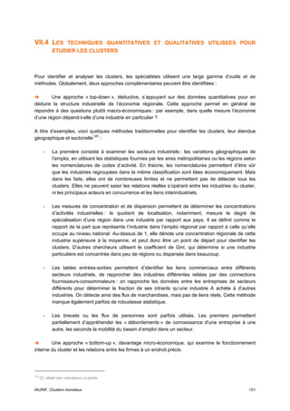 VII.4 LES         TECHNIQUES QUANTITATIVES ET QUALITATIVES UTILISEES POUR
             ETUDIER LES CLUSTERS



Pour identifier et analyser les clusters, les spécialistes utilisent une large gamme d’outils et de
méthodes. Globalement, deux approches complémentaires peuvent être identifiées :

        Une approche « top-down », déductive, s’appuyant sur des données quantitatives pour en
déduire la structure industrielle de l’économie régionale. Cette approche permet en général de
répondre à des questions plutôt macro-économiques : par exemple, dans quelle mesure l’économie
d’une région dépend-t-elle d’une industrie en particulier ?

A titre d’exemples, voici quelques méthodes traditionnelles pour identifier les clusters, leur étendue
géographique et sectorielle 125 :

        -    La première consiste à examiner les secteurs industriels : les variations géographiques de
             l’emploi, en utilisant les statistiques fournies par les aires métropolitaines ou les régions selon
             les nomenclatures de codes d’activité. En théorie, les nomenclatures permettent d’être sûr
             que les industries regroupées dans la même classification sont liées économiquement. Mais
             dans les faits, elles ont de nombreuses limites et ne permettent pas de détecter tous les
             clusters. Elles ne peuvent saisir les relations réelles s’opérant entre les industries du cluster,
             ni les principaux acteurs en concurrence et les liens interindustriels.

        -    Les mesures de concentration et de dispersion permettent de déterminer les concentrations
             d’activités industrielles : le quotient de localisation, notamment, mesure le degré de
             spécialisation d’une région dans une industrie par rapport aux pays. Il se définit comme le
             rapport de la part que représente l’industrie dans l’emploi régional par rapport à celle qu’elle
             occupe au niveau national. Au-dessus de 1, elle dénote une concentration régionale de cette
             industrie supérieure à la moyenne, et peut donc être un point de départ pour identifier les
             clusters. D’autres chercheurs utilisent le coefficient de Gini, qui détermine si une industrie
             particulière est concentrée dans peu de régions ou dispersée dans beaucoup.

        -    Les tables entrées-sorties permettent d’identifier les liens commerciaux entre différents
             secteurs industriels, de rapprocher des industries différentes reliées par des connections
             fournisseurs-consommateurs : on rapproche les données entre les entreprises de secteurs
             différents pour déterminer la fraction de ses intrants qu’une industrie A achète à d’autres
             industries. On détecte ainsi des flux de marchandises, mais pas de liens réels. Cette méthode
             manque également parfois de robustesse statistique.

        -    Les brevets ou les flux de personnes sont parfois utilisés. Les premiers permettent
             partiellement d’appréhender les « débordements » de connaissance d’une entreprise à une
             autre, les seconds la mobilité du bassin d’emploi dans un secteur.

        Une approche « bottom-up », davantage micro-économique, qui examine le fonctionnement
interne du cluster et les relations entre les firmes à un endroit précis.




125
      Cf. détail des indicateurs ci-après.


IAURIF, Clusters mondiaux                                                                                   151
 