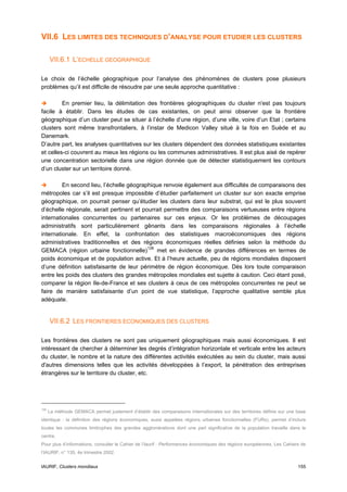 VII.6 LES LIMITES DES TECHNIQUES D’ANALYSE POUR ETUDIER LES CLUSTERS

      VII.6.1 L’ECHELLE GEOGRAPHIQUE

Le choix de l’échelle géographique pour l’analyse des phénomènes de clusters pose plusieurs
problèmes qu’il est difficile de résoudre par une seule approche quantitative :

         En premier lieu, la délimitation des frontières géographiques du cluster n'est pas toujours
facile à établir. Dans les études de cas existantes, on peut ainsi observer que la frontière
géographique d’un cluster peut se situer à l’échelle d’une région, d’une ville, voire d’un Etat ; certains
clusters sont même transfrontaliers, à l’instar de Medicon Valley situé à la fois en Suède et au
Danemark.
D’autre part, les analyses quantitatives sur les clusters dépendent des données statistiques existantes
et celles-ci couvrent au mieux les régions ou les communes administratives. Il est plus aisé de repérer
une concentration sectorielle dans une région donnée que de détecter statistiquement les contours
d’un cluster sur un territoire donné.

         En second lieu, l’échelle géographique renvoie également aux difficultés de comparaisons des
métropoles car s’il est presque impossible d’étudier parfaitement un cluster sur son exacte emprise
géographique, on pourrait penser qu’étudier les clusters dans leur substrat, qui est le plus souvent
d’échelle régionale, serait pertinent et pourrait permettre des comparaisons vertueuses entre régions
internationales concurrentes ou partenaires sur ces enjeux. Or les problèmes de découpages
administratifs sont particulièrement gênants dans les comparaisons régionales à l’échelle
internationale. En effet, la confrontation des statistiques macroéconomiques des régions
administratives traditionnelles et des régions économiques réelles définies selon la méthode du
GEMACA (région urbaine fonctionnelle) 126 met en évidence de grandes différences en termes de
poids économique et de population active. Et à l’heure actuelle, peu de régions mondiales disposent
d’une définition satisfaisante de leur périmètre de région économique. Dès lors toute comparaison
entre les poids des clusters des grandes métropoles mondiales est sujette à caution. Ceci étant posé,
comparer la région Ile-de-France et ses clusters à ceux de ces métropoles concurrentes ne peut se
faire de manière satisfaisante d’un point de vue statistique, l’approche qualitative semble plus
adéquate.


      VII.6.2 LES FRONTIERES ECONOMIQUES DES CLUSTERS

Les frontières des clusters ne sont pas uniquement géographiques mais aussi économiques. Il est
intéressant de chercher à déterminer les degrés d’intégration horizontale et verticale entre les acteurs
du cluster, le nombre et la nature des différentes activités exécutées au sein du cluster, mais aussi
d'autres dimensions telles que les activités développées à l’export, la pénétration des entreprises
étrangères sur le territoire du cluster, etc.




126
      La méthode GEMACA permet justement d’établir des comparaisons internationales sur des territoires définis sur une base
identique : la définition des régions économiques, aussi appelées régions urbaines fonctionnelles (FURs), permet d’inclure
toutes les communes limitrophes des grandes agglomérations dont une part significative de la population travaille dans le
centre.
Pour plus d’informations, consulter le Cahier de l’Iaurif : Performances économiques des régions européennes, Les Cahiers de
l’IAURIF, n° 135, 4e trimestre 2002.


IAURIF, Clusters mondiaux                                                                                               155
 