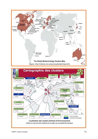 The Global Biotechnology Clusters Map
                            Source: http://mbbnet.umn.edu/scmap/biotechmap.html




                          Localisation des clusters (Chimie et Environnement)
                      Cibles du benchmark réalisé par le pôle de compétitivité Axelera




IAURIF, Clusters mondiaux                                                                158
 