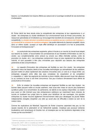 besoins. La mutualisation de moyens offerts aux acteurs est un avantage constitutif de ces économies
d’urbanisation.




                  II.2.1.3     LA DYNAMIQUE COMPETITIVE DU CLUSTER


M. Porter décrit les liens étroits entre la compétitivité des entreprises et leur appartenance à un
cluster : les entreprises du cluster bénéficient d’un environnement local de firmes concurrentes, de
ressources spécialisées et d’institutions qui encouragent les transferts de connaissance, stimulent leur
compétitivité. Le cluster est ainsi considéré comme un système qui se « renforce de l’intérieur »,
qui produit de la richesse de manière endogène. Les quatre éléments du diamant compétitif, réunis
dans un même cluster, auraient un triple effet bénéfique en accroissant à la fois la productivité,
l'innovation et l'entrepreneuriat 13 .

        La productivité des entreprises augmente, grâce à l'accès à un marché du travail local adapté
aux besoins du cluster, à l'accumulation de connaissances et aux transferts d'information au sein du
cluster, aux complémentarités entre acteurs ou encore aux effets d'échelle (achats, coûts de
promotion du cluster, etc.). Les entreprises comprennent mieux et plus rapidement les attentes du
marché, et sont poussées à être plus innovantes pour répondre aux besoins des entreprises
partenaires et des consommateurs.

        La capacité d'innovation des entreprises est facilitée au sein d'un cluster : les entreprises
perçoivent mieux les besoins clients et les nouvelles technologies qui permettraient de les satisfaire,
peuvent mettre en place rapidement des solutions innovantes avec un coût et un risque limité. Les
entreprises engagent entre elles des jeux complexes de coopération et de compétition
(« coopetition ») : selon les segments de marchés ou leurs intérêts, elles peuvent nouer des alliances
ou au contraire se livrer à une forte concurrence. Ces jeux d’acteurs stimuleraient leurs efforts de
productivité et d'innovation.

         Enfin, la création de nouvelles entreprises est largement facilitée au sein des clusters : les
bonnes idées peuvent naître et circuler aisément, mais aussi être mises en œuvre plus facilement
qu'ailleurs grâce à la concentration de partenaires, de talents et de capitaux disponibles. Le cluster
joue aussi un rôle d'aimant pour des entrepreneurs extérieurs qui maximisent leurs chances de
succès en localisant leur projet dans le cluster pour bénéficier de ses avantages. Les grandes
entreprises du cluster trouvent également l'environnement idéal pour développer de jeunes filiales
indépendantes chargées d'exploiter une idée qui aurait plus de difficultés à éclore au sein de la
maison mère.

Comme les explications de Marshall, l’approche de Porter s’exprime cependant très peu sur les
causes exactes de la polarisation et de l’attractivité spatiale, n’explique pas pourquoi certaines
localisations sont dynamiques et d’autres non, et renseigne peu sur les évolutions régionales et les
causes qui les sous-tendent 14 .



13
     Eléments développés en partie dans le document de A. Marciano, DIACT, Glossaire réalisé à la demande de la Commission
nationale SPL, DIACT, 2005, et complétés par l’IAURIF.
14
     Storper M., The Regional World: Territorial Development in a Global Economy, 1997, New York: The Guildford Press.


IAURIF, Clusters mondiaux                                                                                                16
 