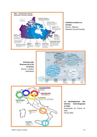 Initiatives clusters au
                                  Canada
                                  Source : National
                                  Research Council Canada




                Créneaux des
            Sciences de la Vie
                   en Suisse
             Source : Location
                  Switzerland




                                 Le développement des
                                 districts   technologiques
                                 en Italie
                                 Ambassade de France en
                                 Italie
                                 Février 2004




IAURIF, Clusters mondiaux                               161
 