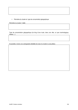Périmètre du cluster et type de concentration géographique

Périmètre du cluster = taille :




Type de concentration géographique (le long d’une route, dans une ville, un parc technologique,
réseau…) :




Si possible, inclure une cartographie détaillée (le cœur du cluster ou ses pôles).




IAURIF, Clusters mondiaux                                                                   168
 