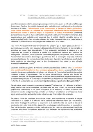 II.2.1.4     DES MOTEURS D’AGGLOMERATION PLUS SOCIOLOGIQUES : LES RELATIONS
                               SOCIALES AU CŒUR DES ECHANGES ECONOMIQUES



Les relations sociales entre les acteurs, géographiquement inscrites, jouent un rôle clé dans l’échange
économique : l’analyse des districts industriels, plus particulièrement, met l’accent sur la notion de
territoire et de milieu : l’appartenance à une communauté, le partage de valeurs communes,
d’une culture semblable, et l’intensité des connections déterminent certains comportements
économiques comme la prise de risque, la coopération, le partage d’information. L’existence
d’une confiance mutuelle et d’une « atmosphère industrielle » stimulent l’innovation incrémentale. Ces
caractéristiques sont particulièrement présentes dans le district industriel, considéré comme un
système productif inséré dans un milieu intégrant des règles, des savoir-faire et un capital social et
relationnel (connaissance qu’a chaque agent des autres acteurs et du milieu).

« La valeur d'un cluster réside ainsi souvent dans les synergies qui se créent grâce aux réseaux et
aux relations personnelles entre les acteurs. Elles constituent réellement un actif à la fois intangible et
spécifique au cluster donc intransférable. […] La propension individuelle à coopérer et à se
coordonner est comme la confiance le produit d’un background commun aux individus qui
interagissent : histoire ou culture commune. Dans cette perspective, la confiance est un produit de
l’enracinement des relations économiques quotidiennes dans le champ plus large des institutions
sociales et politiques, des normes et des règles tacites dont dépend la reproduction de la collectivité.
Cette confiance est déterminante pour le bon fonctionnement d’un cluster et son efficacité
économique » Marciano, (2005) 15 .

Le cluster, en tant que système de relations économiques et sociales, contribue ainsi à la formation
d’un capital social et relationnel dans un espace géographique donné : ce capital facilite l’action
collective des acteurs privés tout en contribuant à la réduction de l’incertitude et au déclenchement de
processus collectifs d’apprentissage. Ces processus d’apprentissage collectifs sont fondés sur
l’existence de codes, de langages communs, d’attitudes de confiance et de coopération réciproques,
et procèdent en particulier de la mobilité du travail technique et scientifique entre firmes et services de
recherche. Ils sont donc liés aux conditions d’intégration et de synergies locales (Camagni, 2005) 16 .

Dans le même esprit, l’analyse comparative de Saxenian 17 de la « route 128 » à Boston et la Silicon
Valley met l’accent sur les différences culturelles entre les deux clusters, et attribue la meilleure
performance californienne à son climat d’ouverture et de tolérance à l ‘échec. L’intensité des
interactions sociales peut par exemple permettre une meilleure circulation de la connaissance et des
savoir-faire (knowledge spillovers) entre les entreprises, par l’intermédiaire des employés.

Par ailleurs, l’une des conditions de survie de cluster, aussi cruciale que sa capacité à intégrer
l’innovation en la captant et la diffusant, est de préserver sa cohérence interne par l’acculturation,
c’est-à-dire développer la cohésion, la coopération et la solidarité entre les agents à travers la
construction d’un ordre local dont les règles et les structures permettent interactions et négociations.
Cela met en jeu tous les acteurs, et plus particulièrement des instances intermédiaires (collectivités
publiques, associations, coopératives, syndicats...) qui permettent une régulation sociale du système



15
     Marciano A., DIACT, Glossaire réalisé à la demande de la Commission nationale SPL, DIACT, 2005.
16 Camagni R., 2005, Territoires 2030, DATAR.
17 Saxenian, A. 1994. Regional Advantage: Culture and Competition in Silicon Valley and Route 128. Harvard University Press.


IAURIF, Clusters mondiaux                                                                                                 17
 
