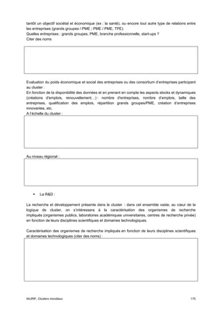 tantôt un objectif sociétal et économique (ex : la santé), ou encore tout autre type de relations entre
les entreprises (grands groupes / PME ; PME / PME, TPE).
Quelles entreprises : grands groupes, PME, branche professionnelle, start-ups ?
Citer des noms




Evaluation du poids économique et social des entreprises ou des consortium d’entreprises participant
au cluster :
En fonction de la disponibilité des données et en prenant en compte les aspects stocks et dynamiques
(créations d'emplois, renouvellement…) : nombre d'entreprises, nombre d’emplois, taille des
entreprises, qualification des emplois, répartition grands groupes/PME, création d’entreprises
innovantes, etc.
A l’échelle du cluster :




Au niveau régional :




         La R&D :

La recherche et développement présente dans le cluster : dans cet ensemble vaste, au cœur de la
logique de cluster, on s’intéressera à la caractérisation des organismes de recherche
impliqués (organismes publics, laboratoires académiques universitaires, centres de recherche privée)
en fonction de leurs disciplines scientifiques et domaines technologiques.

Caractérisation des organismes de recherche impliqués en fonction de leurs disciplines scientifiques
et domaines technologiques (citer des noms) :




IAURIF, Clusters mondiaux                                                                          170
 