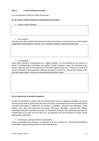 Bloc 3 :          L’environnement du cluster

Les composantes annexes du cluster (ressources).

A. Les acteurs publics (l’Etat et les collectivités territoriales) :

         Acteurs publics impliqués




        Leurs actions
Promotion des pôles, facilités administratives et financières offertes, le financement du cluster (projets
collaboratifs, fonctionnement du cluster, etc.), initiatives publiques, partenariat public-privé...




         Le cadre légal
Cadre légal national ou supranational (ex : crédits d’impôts) : en quoi bénéficie-t-il aux acteurs du
cluster ? Caractéristiques principales du système d’aides publiques, mode de financement des
clusters, éléments clés de financement de l’innovation (capital risque, etc.). Préciser la nature et le
niveau d'intervention des puissances publiques par rapport au privé. Ex : taux de financement public
dans les projets cluster, montant des subventions publiques au cluster.




B. Les ressources et fonctions supports :

Il s’agit de caractériser le cluster dans son environnement, dans une logique de système, qui met en
avant les divers liens du cluster avec ses donneurs d’ordre, sous-traitants mais aussi avec des acteurs
diversifiés (fournisseurs, organismes de formation, incubateurs, structures de valorisation, autres
clusters, etc.) offrant des ressources (humaines, techniques, naturelles…) pouvant être utilisées
indépendamment des coopérations propres à la thématique du cluster. De manière plus générale, les
infrastructures et le cadre et le coût de la vie, qui participent de l’environnement du cluster, seront
abordés dans cette partie.

      Fournisseurs, donneurs d’ordre, sous-traitants
Noms et localisation des principaux, si essentiels à la vie du cluster (ex : cluster d'équipementiers
automobiles). Degré de dépendance à des DO internationaux.




IAURIF, Clusters mondiaux                                                                             174
 