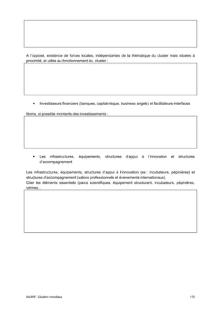 A l’opposé, existence de forces locales, indépendantes de la thématique du cluster mais situées à
proximité, et utiles au fonctionnement du cluster :




         Investisseurs financiers (banques, capital-risque, business angels) et facilitateurs-interfaces

Noms, si possible montants des investissements :




         Les infrastructures,    équipements,     structures   d’appui   à   l’innovation   et   structures
         d’accompagnement

Les infrastructures, équipements, structures d’appui à l’innovation (ex : incubateurs, pépinières) et
structures d’accompagnement (salons professionnels et évènements internationaux).
Citer les éléments essentiels (parcs scientifiques, équipement structurant, incubateurs, pépinières,
vitrines...




IAURIF, Clusters mondiaux                                                                              175
 