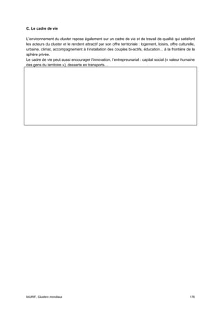 C. Le cadre de vie

L’environnement du cluster repose également sur un cadre de vie et de travail de qualité qui satisfont
les acteurs du cluster et le rendent attractif par son offre territoriale : logement, loisirs, offre culturelle,
urbaine, climat, accompagnement à l’installation des couples bi-actifs, éducation... à la frontière de la
sphère privée.
Le cadre de vie peut aussi encourager l’innovation, l’entrepreunariat : capital social (« valeur humaine
des gens du territoire »), desserte en transports…




IAURIF, Clusters mondiaux                                                                                   176
 