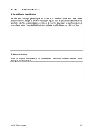 Bloc 4 :          Public cible et marchés

A. Caractérisation du public cible

En lien avec l'ancrage géographique du cluster et la demande locale mais aussi terrain
d'expérimentations. Il s’agit de caractériser d’une part le public client de produits issus des innovations
du cluster, attaché à un bassin de consommation et de regarder, d’autre part, en quoi les innovations
peuvent avoir valeur d’exemplarité et être testées in situ par le public à travers un « démonstrateur ».




B. Les marchés visés

Types de produits, consommateurs et positionnement international, marchés adressés, clients
privilégiés, résultats obtenus




IAURIF, Clusters mondiaux                                                                              177
 
