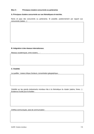 Bloc 5 :          Principaux clusters concurrents ou partenaires

A. Principaux clusters concurrents sur ces thématiques et marchés.

Noms et pays des concurrents ou partenaires. Si possible, positionnement par rapport aux
concurrents (radars…)




B. Intégration à des réseaux internationaux.

Réseaux académiques, entre clusters,… :




C. Visibilité

La qualifier : masse critique d’acteurs, concentration géographique…




Visibilité sur les grands évènements mondiaux liés à la thématique du cluster (salons, foires…) ;
Existence d’outils pour la faciliter :




Chiffres communiqués, axes de communication :




IAURIF, Clusters mondiaux                                                                     178
 