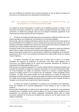 local, par la définition de standards dans le domaine technique, la mise en place de structures de
rencontres ou de conférences par les associations de professionnels…




      II.2.2     LES  AVANTAGES THEORIQUES ET LA REALITE DES AVANTAGES VECUS                                              :   LES
                  ENSEIGNEMENTS DE L’ETUDE INNOBAROMETER 2006


Les résultats de l’étude Innobarometer on cluster’s role in facilitating innovation in Europe 18 de la
Commission Européenne permettent de nuancer certains avantages théoriques des clusters en les
confrontant à la réalité des avantages vécus par les managers d’entreprises appartenant à des
clusters dans les 25 pays membres de l’Union européenne :

         En théorie, les clusters permettent des gains de productivité en améliorant l’accès à des sous-
traitants spécialisés, des compétences, de l’information et une demande exigeante.
Dans les faits, selon les managers d’entreprises opérant dans des environnements de type cluster, le
plus grand bénéfice de la coopération au sein du cluster est lié aux ressources humaines : 64 % des
personnes interrogées s’entendent sur le fait que leur cluster emploie des personnes qualifiées, 62 %
confirment qu’il y a des transferts d’information au sein du cluster.
Concernant l’accès à des consommateurs attentifs à la qualité, seulement la moitié des entreprises
opérant dans un cluster confirment que le marché est plus exigeant dans leur cluster qu’ailleurs.
Selon la même étude, le cluster joue un rôle important en améliorant la compétitivité sur les marchés :
respectivement 69 % et 65 % des entreprises confirment que le cluster facilite l’accès aux marchés
locaux et régionaux.

        En théorie, l’innovation est plus intense dans le cluster dans la mesure où le besoin
d’améliorer les processus de production est permanent, sous peine d’être dépassé par la
concurrence. Les relations étroites qui se nouent entre entreprises, laboratoires de recherche et
organismes de formations agissent dans ce sens.
Dans les faits, les entreprises appartenant à un cluster semblent générer davantage d’innovation que
la plupart des entreprises européennes innovantes interviewées au cours de l’Innobarometer 2004 :
78 % des entreprises d’un cluster ont récemment introduit sur le marché un produit totalement
nouveau ou amélioré (contre 74 % en moyenne pour les entreprises - toutes considérées comme
innovantes - en 2004). De la même manière, 63 % des entreprises d’un cluster ont introduit une
technologie innovante (contre 56 %). Concernant les dépôts de marques et de brevets, les entreprises
d’un cluster sont davantage susceptibles de breveter leurs innovations et leurs marques. De plus six
managers sur dix trouvent que le cluster stimule l’esprit d’entreprise.

         En théorie, les clusters se développent en s’appuyant sur la compétition et la collaboration,
toutes deux facilitées par la proximité géographique, et plus intenses au sein du cluster qu’à
l’extérieur.
Dans les faits, l’Innobarometer ne confirme qu’en partie la théorie : seulement 44 % des entreprises
considèrent que la compétition est plus intense qu’ailleurs, et y voient un facteur favorable pour leur
compétitivité. Les trois-quarts des leaders stratégiques d’entreprises opérant dans un cluster
s’accordent cependant sur le fait qu’une compétition plus intense au sein du cluster conduit à une
meilleure compétitivité.

18
     Flash Eurobarometer 187, juin 2006, “Innobarometer on cluster’s role in facilitating innovation in Europe”. Etude réalisée par
The Gallup Organization sur demande de la Direction Générale des Entreprises et de l’Industrie de l’Union européenne.


IAURIF, Clusters mondiaux                                                                                                       18
 