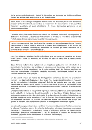 de la recherche-développement… Autant de dimensions sur lesquelles les décideurs politiques
peuvent agir, et faire valoir la particularité de leur offre territoriale.

Selon Porter, « les avantages compétitifs durables dans une économie globale sont souvent de
caractère profondément local, provenant de la concentration des connaissances et de savoir-faire
hautement spécialisés, et aussi d’institutions, de rivaux, d’entreprises partenaires et de
consommateurs avisés »



Le cluster est souvent investi comme une solution aux problèmes d’innovation, de compétitivité et
d’attractivité du territoire. La théorie des clusters relance le débat sur la compétitivité en conférant à
l’échelle locale et micro-économique une validité théorique nouvelle.

L’approche cluster renvoie donc bien à cette idée que « ce sont les qualités façonnées par l’homme,
c’est-à-dire par la mise en valeur du territoire et la mise en relation des individus et des groupes par
des réseaux d’échanges économiques, intellectuels et culturels qui créent l’attractivité et la
compétitivité des territoires » (Pierre Mirabaud) 19 .



Loin d’être totalement spontané, le phénomène laisse ainsi une marge de manœuvre aux acteurs
locaux publics, privés ou associatifs et reconnaît la place du local dans le développement
économique.

Deux éléments revêtent alors implicitement une importance particulière pour l’attractivité et la
compétitivité d’un territoire : les stratégies de développement économique et le pilotage de la
différenciation et de la spécialisation par le milieu politique local ; les facteurs spécifiques de
production (compétences, externalités, capacités d’innovation, apprentissage collectif) et leurs
capacités d’interaction et de synergies.

Un des grands enjeux en matière de développement économique concerne la spécialisation
régionale : une région doit-elle poursuivre dans la voie d’une plus grande spécialisation, en s’appuyant
sur les concentrations industrielles existantes ? Doit-elle au contraire viser une plus grande
diversification, en développant un éventail d’industries, susceptible de rendre le tissu productif moins
sensible et vulnérable à une baisse conjoncturelle de la demande dans ce secteur ou au départ d’un
acteur clé ?
Une spécialisation intense du tissu productif régional, à première vue bénéfique, peut avoir des effets
contre-productifs : le manque de diversité industrielle, et la dépendance à l’égard d’acteurs ou de
secteurs-clés peuvent conduire à un déclin rapide de la région (en cas de mutation technologique mal
anticipée par exemple, ou de relocalisations) et à de forts taux de chômage en cas de faible mobilité
des travailleurs spécialisés. Au contraire, la mixité des acteurs, des activités, des produits peut
générer de nouvelles idées, transversales, propices au développement économique régional.

Les acteurs locaux peuvent contribuer à améliorer l’environnement du cluster en facilitant par exemple
la présence d'institutions (centres de recherche, de formation, universités, incubateurs, chambres de
commerce...), d’associations (groupements locaux d’employeurs, agences de développement
économique, fédérations professionnelles...), ou en renforçant la dotation en infrastructures
matérielles (pépinières, hôtels d’entreprises) ou financières (capital-risque).

19
     Pierre Mirabaud, Délégué interministériel à l’aménagement et à la compétitivité des territoires, 2006


IAURIF, Clusters mondiaux                                                                                    20
 