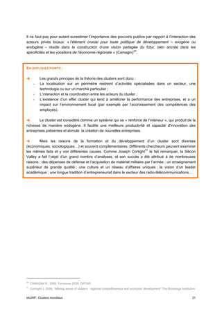 Il ne faut pas pour autant surestimer l’importance des pouvoirs publics par rapport à l’interaction des
acteurs privés locaux: « l’élément crucial pour toute politique de développement – exogène ou
endogène - réside dans la construction d’une vision partagée du futur, bien ancrée dans les
spécificités et les vocations de l’économie régionale » (Camagni) 20 .



EN QUELQUES POINTS :

            Les grands principes de la théorie des clusters sont donc :
       -    La localisation sur un périmètre restreint d’activités spécialisées dans un secteur, une
            technologie ou sur un marché particulier ;
       -    L’interaction et la coordination entre les acteurs du cluster ;
       -    L’existence d’un effet cluster qui tend à améliorer la performance des entreprises, et a un
            impact sur l’environnement local (par exemple par l’accroissement des compétences des
            employés).

        Le cluster est considéré comme un système qui se « renforce de l’intérieur », qui produit de la
richesse de manière endogène. Il facilite une meilleure productivité et capacité d'innovation des
entreprises présentes et stimule la création de nouvelles entreprises.

        Mais les raisons de la formation et du développement d’un cluster sont diverses
(économiques, sociologiques…) et souvent complémentaires. Différents chercheurs peuvent examiner
les mêmes faits et y voir différentes causes. Comme Joseph Cortight 21 le fait remarquer, la Silicon
Valley a fait l’objet d’un grand nombre d’analyses, et son succès a été attribué à de nombreuses
raisons : des dépenses de défense et l’acquisition de matériel militaire par l’armée ; un enseignement
supérieur de grande qualité ; une culture et un réseau d’affaires uniques ; la vision d’un leader
académique ; une longue tradition d’entrepreneuriat dans le secteur des radio-télécommunications…




20
     CAMAGNI R., 2005, Territoires 2030, DATAR.
21
     Cortright J. 2006, “Making sense of clusters : regional competitiveness and economic development” The Brookings Institution


IAURIF, Clusters mondiaux                                                                                                     21
 