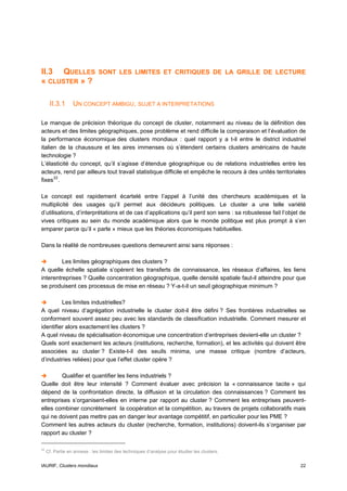 II.3 QUELLES                   SONT LES LIMITES ET CRITIQUES DE LA GRILLE DE LECTURE
« CLUSTER » ?

      II.3.1      UN CONCEPT AMBIGU, SUJET A INTERPRETATIONS

Le manque de précision théorique du concept de cluster, notamment au niveau de la définition des
acteurs et des limites géographiques, pose problème et rend difficile la comparaison et l’évaluation de
la performance économique des clusters mondiaux : quel rapport y a t-il entre le district industriel
italien de la chaussure et les aires immenses où s’étendent certains clusters américains de haute
technologie ?
L’élasticité du concept, qu’il s’agisse d’étendue géographique ou de relations industrielles entre les
acteurs, rend par ailleurs tout travail statistique difficile et empêche le recours à des unités territoriales
fixes 22 .

Le concept est rapidement écartelé entre l’appel à l’unité des chercheurs académiques et la
multiplicité des usages qu’il permet aux décideurs politiques. Le cluster a une telle variété
d’utilisations, d’interprétations et de cas d’applications qu’il perd son sens : sa robustesse fait l’objet de
vives critiques au sein du monde académique alors que le monde politique est plus prompt à s’en
emparer parce qu’il « parle » mieux que les théories économiques habituelles.

Dans la réalité de nombreuses questions demeurent ainsi sans réponses :

         Les limites géographiques des clusters ?
A quelle échelle spatiale s’opèrent les transferts de connaissance, les réseaux d’affaires, les liens
interentreprises ? Quelle concentration géographique, quelle densité spatiale faut-il atteindre pour que
se produisent ces processus de mise en réseau ? Y-a-t-il un seuil géographique minimum ?

         Les limites industrielles?
A quel niveau d’agrégation industrielle le cluster doit-il être défini ? Ses frontières industrielles se
conforment souvent assez peu avec les standards de classification industrielle. Comment mesurer et
identifier alors exactement les clusters ?
A quel niveau de spécialisation économique une concentration d’entreprises devient-elle un cluster ?
Quels sont exactement les acteurs (institutions, recherche, formation), et les activités qui doivent être
associées au cluster ? Existe-t-il des seuils minima, une masse critique (nombre d’acteurs,
d’industries reliées) pour que l’effet cluster opère ?

        Qualifier et quantifier les liens industriels ?
Quelle doit être leur intensité ? Comment évaluer avec précision la « connaissance tacite » qui
dépend de la confrontation directe, la diffusion et la circulation des connaissances ? Comment les
entreprises s’organisent-elles en interne par rapport au cluster ? Comment les entreprises peuvent-
elles combiner concrètement la coopération et la compétition, au travers de projets collaboratifs mais
qui ne doivent pas mettre pas en danger leur avantage compétitif, en particulier pour les PME ?
Comment les autres acteurs du cluster (recherche, formation, institutions) doivent-ils s’organiser par
rapport au cluster ?

22
     Cf. Partie en annexe : les limites des techniques d’analyse pour étudier les clusters.


IAURIF, Clusters mondiaux                                                                                  22
 