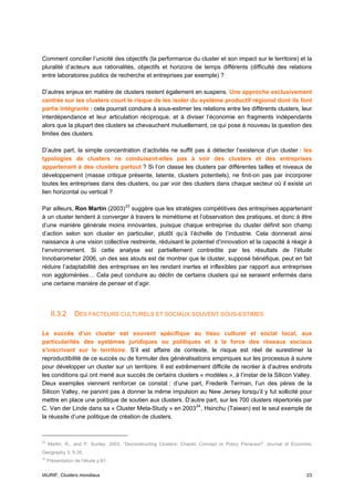 Comment concilier l’unicité des objectifs (la performance du cluster et son impact sur le territoire) et la
pluralité d’acteurs aux rationalités, objectifs et horizons de temps différents (difficulté des relations
entre laboratoires publics de recherche et entreprises par exemple) ?

D’autres enjeux en matière de clusters restent également en suspens. Une approche exclusivement
centrée sur les clusters court le risque de les isoler du système productif régional dont ils font
partie intégrante : cela pourrait conduire à sous-estimer les relations entre les différents clusters, leur
interdépendance et leur articulation réciproque, et à diviser l’économie en fragments indépendants
alors que la plupart des clusters se chevauchent mutuellement, ce qui pose à nouveau la question des
limites des clusters.

D’autre part, la simple concentration d’activités ne suffit pas à détecter l’existence d’un cluster : les
typologies de clusters ne conduisent-elles pas à voir des clusters et des entreprises
appartenant à des clusters partout ? Si l’on classe les clusters par différentes tailles et niveaux de
développement (masse critique présente, latente, clusters potentiels), ne finit-on pas par incorporer
toutes les entreprises dans des clusters, ou par voir des clusters dans chaque secteur où il existe un
lien horizontal ou vertical ?

Par ailleurs, Ron Martin (2003) 23 suggère que les stratégies compétitives des entreprises appartenant
à un cluster tendent à converger à travers le mimétisme et l’observation des pratiques, et donc à être
d’une manière générale moins innovantes, puisque chaque entreprise du cluster définit son champ
d’action selon son cluster en particulier, plutôt qu’à l’échelle de l’industrie. Cela donnerait ainsi
naissance à une vision collective restreinte, réduisant le potentiel d’innovation et la capacité à réagir à
l’environnement. Si cette analyse est partiellement contredite par les résultats de l’étude
Innobarometer 2006, un des ses atouts est de montrer que le cluster, supposé bénéfique, peut en fait
réduire l’adaptabilité des entreprises en les rendant inertes et inflexibles par rapport aux entreprises
non agglomérées… Cela peut conduire au déclin de certains clusters qui se seraient enfermés dans
une certaine manière de penser et d’agir.




      II.3.2      DES FACTEURS CULTURELS ET SOCIAUX SOUVENT SOUS-ESTIMES

Le succès d’un cluster est souvent spécifique au tissu culturel et social local, aux
particularités des systèmes juridiques ou politiques et à la force des réseaux sociaux
s’inscrivant sur le territoire. S’il est affaire de contexte, le risque est réel de surestimer la
reproductibilité de ce succès ou de formuler des généralisations empiriques sur les processus à suivre
pour développer un cluster sur un territoire. Il est extrêmement difficile de recréer à d’autres endroits
les conditions qui ont mené aux succès de certains clusters « modèles », à l’instar de la Silicon Valley.
Deux exemples viennent renforcer ce constat : d’une part, Frederik Terman, l’un des pères de la
Silicon Valley, ne parvint pas à donner la même impulsion au New Jersey lorsqu’il y fut sollicité pour
mettre en place une politique de soutien aux clusters. D’autre part, sur les 700 clusters répertoriés par
C. Van der Linde dans sa « Cluster Meta-Study » en 2003 24 , Hsinchu (Taiwan) est le seul exemple de
la réussite d’une politique de création de clusters.



23
     Martin, R., and P. Sunley. 2003. “Deconstructing Clusters: Chaotic Concept or Policy Panacea?” Journal of Economic
Geography 3: 5-35.
24
     Présentation de l’étude p.61.


IAURIF, Clusters mondiaux                                                                                           23
 