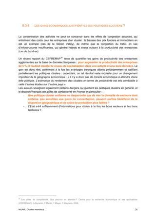 II.3.4      LES GAINS ECONOMIQUES JUSTIFIENT-ILS LES POLITIQUES CLUSTERS ?


La concentration des activités ne peut se concevoir sans les effets de congestion associés, qui
entraînent des coûts pour les entreprises d’un cluster : la hausse des prix fonciers et immobiliers en
est un exemple (cas de la Silicon Valley), de même que la congestion du trafic, en cas
d’infrastructures insuffisantes, qui génère retards et stress nuisant à la productivité des entreprises
(cas de Londres).

Un récent rapport du CEPREMAP 28 tente de quantifier les gains de productivité des entreprises
agglomérées sur la base de données françaises : pour augmenter la productivité des entreprises
de 5 %, il faudrait doubler le niveau de spécialisation dans une activité et une zone données. Le
gain est donc réel, confirmant à la fois les avantages théoriques décrits précédemment et justifiant
partiellement les politiques clusters : cependant, un tel résultat reste modeste pour un changement
important de la géographie économique : « il n’y a donc pas de miracle économique à attendre d’une
telle politique. L’estimation du rendement des clusters en terme de productivité est très semblable à
celle d’autres études sur d’autres pays ».
Les auteurs soulignent également certains dangers qui guettent les politiques clusters en général, et
le dispositif français des pôles de compétitivité en France en particulier :
     - Une politique cluster uniforme ne risque-t-elle pas de nier la diversité de secteurs dont
         certains, peu sensibles aux gains de concentration, peuvent parfois bénéficier de la
         dispersion géographique et de coûts de production plus faibles ?
     - L'Etat a-t-il suffisamment d'informations pour choisir à la fois les bons secteurs et les bons
         territoires ?




28
     Les pôles de compétitivité, Que peut-on en attendre ? Centre pour la recherche économique et ses applications
(CEPREMAP), G.Durantin, P.Martin, T.Mayer, F.Mayneris, 2008.


IAURIF, Clusters mondiaux                                                                                      25
 