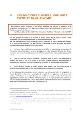 III.             LES POLITIQUES CLUSTERS : QUELQUES
                 EXEMPLES DANS LE MONDE


« Les initiatives cluster consistent en des efforts organisés pour stimuler la croissance et la
compétitivité des clusters dans une région, en impliquant les entreprises du cluster, le gouvernement
et/ou la communauté de chercheurs.»
       Örjan Sölvell, Göran Lindqvist & Christian Ketels dans The Cluster Initiative Greenbook (2003) 29



Loin des querelles académiques, le concept de cluster connaît depuis quelques années un fort
engouement dans les politiques nationales ou régionales de nombreux pays.
Mais que met-on en avant quand on parle de politique cluster dans un pays ? Derrière cette question,
on se rend compte rapidement que les politiques ou initiatives publiques en faveur des clusters
couvrent un éventail très large de définition des clusters :

        Certaines cherchent à favoriser un ancrage territorial fort de leurs clusters, qui jouent un rôle
d’aimant sur des activités qui ont tendance à s’agglomérer autour du cluster, à l’instar des clusters
américains dont l’exemple emblématique reste la Silicon Valley 30 mais aussi des districts industriels
italiens…

          Alors que d’autres initiatives cherchent à stimuler la mise en réseau des compétences et
l’intensité des liens au sein d’une région ou d’un pays, comme le font les Kompetenznetze en
Allemagne pour promouvoir l’innovation et bénéficier localement de ses retombées économiques.

       Enfin, certaines initiatives se situent entre les deux, articulant des efforts pour stimuler un
cœur de cluster localisé et pour faciliter une meilleure mise en réseau des compétences.

La diversité de ces démarches nous renvoie également à la politique des pôles de compétitivité en
France. Quel est le positionnement de nos pôles de compétitivité par rapport aux nombreuses autres
initiatives existant dans le monde ? De quoi sont constitués leurs concurrents : clusters aimants,
agglomérés ou clusters réseaux formés autour de projets, qui ne regroupent souvent pas tous les
acteurs d’un pôle géographique ? Acteurs régionalement très concentrés et/ou réseaux performants ?
Quelle place ces politiques accordent-elles à la labellisation ?




29
     “Cluster initiatives are organised efforts to increase the growth and competitiveness of clusters within a region, involving
cluster firms, government and/or the research community”.
Pour plus de détails, cf. Ketels, C., Lindqvist G., Sölvell Ô., 2007, Clusters and cluster organisations, pour le Cluster
Observatory (http://www.clusterobservatory.eu).
30
     « L’exemple » de la Silicon Valley reste une illustration intéressante. Loin d’être resté figé sur sa thématique d’origine dans
les années 50, ce cluster a su évoluer au gré des cycles d’innovation pour attirer aujourd’hui, autour des nano- et
biotechnologies, des sciences cognitives et des TIC (NBIC), des chercheurs prestigieux et des entreprises leaders autour de
l’université de Stanford.



IAURIF, Clusters mondiaux                                                                                                        27
 