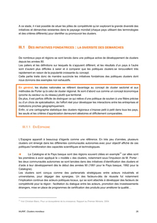 A ce stade, il n’est possible de situer les pôles de compétitivité qu’en explorant la grande diversité des
initiatives et démarches existantes dans le paysage mondial (chaque pays utilisant des terminologies
et des critères différents) pour identifier ou promouvoir les clusters.




III.1 DES INITIATIVES FONDATRICES : LA DIVERSITE DES DEMARCHES

De nombreux pays et régions se sont lancés dans une politique active de développement de clusters
depuis les années 80.
Les paliers et les définitions sur lesquels ils s’appuient diffèrent, et les résultats d’un pays à l’autre
sont d’autant plus difficiles à saisir et à comparer que les politiques clusters se renouvellent très
rapidement en raison de la popularité croissante du concept.
Cette partie traite donc de manière succincte les initiatives fondatrices des politiques clusters dont
nous donnons des exemples non exhaustifs.

En général, les études nationales se réfèrent davantage au concept de cluster sectoriel et aux
méthodes de Porter qu’à celui de cluster régional. Ils sont d’abord vus comme un concept économique
(proche du secteur ou du réseau) plutôt que territorial.
De plus, il est parfois difficile de distinguer ce qui relève d’une politique de soutien à une filière précise
ou d’un choix de spécialisation, de l’effort réel pour développer les interactions entre les entreprises et
institutions proches géographiquement.
Enfin, si une cartographie statistique des clusters régionaux s’impose petit à petit dans tous les pays,
les seuils et les critères d’appréciation demeurent aléatoires et difficilement comparables.




      III.1.1 EN ESPAGNE


L’Espagne apparaît à beaucoup d’égards comme une référence. En très peu d’années, plusieurs
clusters ont émergé dans les différentes communautés autonomes avec pour objectif affiché de ces
politiques l’amélioration des capacités scientifiques et technologiques.

         La Catalogne et le Pays basque sont des régions souvent citées en exemple 31 car elles sont
les premières à avoir appliqué le « modèle » des clusters, notamment sous l’impulsion de M. Porter :
les deux communautés autonomes se sont lancées dans des initiatives d’identification des clusters et
d’aide à leur développement dès le début des années 90 (1991 pour le Pays basque, 1992 pour la
Catalogne).
Les clusters sont conçus comme des partenariats stratégiques entre acteurs industriels et
universitaires, pour dégager des synergies. Un des facteurs-clés de réussite fut notamment
l’implication continue des acteurs politiques locaux, qui se sont attachés à développer des facteurs de
compétitivité pour la région : facilitation du dialogue entre les acteurs, promotion des investissements
étrangers, mise en place de programmes de certification des produits pour améliorer la qualité…



31
     Voir Christian Blanc, Pour un écosystème de la croissance, Rapport au Premier Ministre, 2004.



IAURIF, Clusters mondiaux                                                                                  28
 