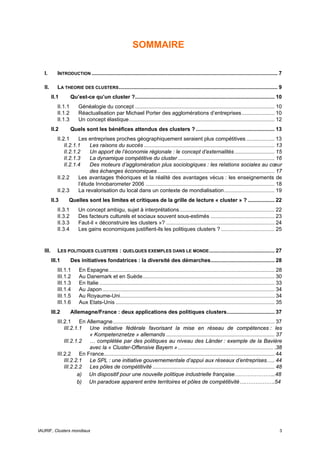 SOMMAIRE

   I.        INTRODUCTION ............................................................................................................................. 7

   II.       LA THEORIE DES CLUSTERS ........................................................................................................... 9
          II.1        Qu’est-ce qu’un cluster ?.............................................................................................. 10
             II.1.1       Généalogie du concept .............................................................................................. 10
             II.1.2       Réactualisation par Michael Porter des agglomérations d’entreprises ...................... 10
             II.1.3       Un concept élastique.................................................................................................. 12
          II.2        Quels sont les bénéfices attendus des clusters ? ..................................................... 13
             II.2.1     Les entreprises proches géographiquement seraient plus compétitives ................... 13
                 II.2.1.1    Les raisons du succès ........................................................................................ 13
                 II.2.1.2    Un apport de l’économie régionale : le concept d’externalités ........................... 15
                 II.2.1.3    La dynamique compétitive du cluster ................................................................. 16
                 II.2.1.4    Des moteurs d’agglomération plus sociologiques : les relations sociales au cœur
                             des échanges économiques ............................................................................... 17
             II.2.2     Les avantages théoriques et la réalité des avantages vécus : les enseignements de
                        l’étude Innobarometer 2006 ....................................................................................... 18
             II.2.3     La revalorisation du local dans un contexte de mondialisation.................................. 19
          II.3      Quelles sont les limites et critiques de la grille de lecture « cluster » ? .................. 22
             II.3.1       Un concept ambigu, sujet à interprétations................................................................ 22
             II.3.2       Des facteurs culturels et sociaux souvent sous-estimés ........................................... 23
             II.3.3       Faut-il « déconstruire les clusters »? ......................................................................... 24
             II.3.4       Les gains economiques justifient-ils les politiques clusters ? .................................... 25


   III.      LES POLITIQUES CLUSTERS : QUELQUES EXEMPLES DANS LE MONDE ............................................ 27
          III.1       Des initiatives fondatrices : la diversité des démarches........................................... 28
             III.1.1      En Espagne................................................................................................................ 28
             III.1.2      Au Danemark et en Suède......................................................................................... 30
             III.1.3      En Italie ...................................................................................................................... 33
             III.1.4      Au Japon .................................................................................................................... 34
             III.1.5      Au Royaume-Uni........................................................................................................ 34
             III.1.6      Aux Etats-Unis ........................................................................................................... 35
          III.2       Allemagne/France : deux applications des politiques clusters................................ 37
             III.2.1 En Allemagne............................................................................................................. 37
                 III.2.1.1 Une initiative fédérale favorisant la mise en réseau de compétences : les
                           « Kompetenznetze » allemands ......................................................................... 37
                 III.2.1.2 … complétée par des politiques au niveau des Länder : exemple de la Bavière
                           avec la « Cluster-Offensive Bayern » ................................................................ .38
             III.2.2 En France................................................................................................................... 44
                 III.2.2.1 Le SPL : une initiative gouvernementale d’appui aux réseaux d’entreprises..... 44
                 III.2.2.2 Les pôles de compétitivité .................................................................................. 48
                        a) Un dispositif pour une nouvelle politique industrielle française…………………..48
                        b) Un paradoxe apparent entre territoires et pôles de compétitivité….…………….54




IAURIF, Clusters mondiaux                                                                                                                                  3
 