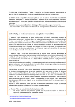 En 1995-1996, 29 « Competence Centres » cofinancés par l’industrie suédoise, les universités et
NUTEK (Agence Suédoise pour l’Economie et le Développement Régional) ont été créés.

En 2005, la Suède comptait 69 pôles de compétitivité dans 38 secteurs d’activité, hébergeant 92 000
entreprises, employant 1,4 millions de personnes 34 . Certains de ces secteurs sont très concentrés
géographiquement : automobile, pharmacie et biotechnologies, équipement électrique, aéronautique,
chimie, etc.
Trois pôles, situés autour de Stockholm, Göteborg et Malmö, sont d’envergure internationale.
Les clusters suédois ont fait l’objet d’une démarche de repérage statistique sur mission de NUTEK 35 .




Medicon Valley, un modèle de réussite dans la coopération transfrontalière

La Medicon Valley, située dans la région transfrontalière d’Öresund (comprenant la région de
Copenhague au Danemark et celle de Skane au sud de la Suède), est devenue en moins de dix ans
l’un des premiers clusters de biotechnologies et de produits pharmaceutiques au monde : aujourd’hui
troisième plate-forme européenne dans la recherche biomédicale, le cluster ambitionne de devenir la
bio-région la plus attractive en Europe, en mettant l’accent sur le partage de la connaissance et le
transfert technologique entre l’université, les hôpitaux et l’industrie. Le cluster est particulièrement
performant dans les domaines pré-cliniques et cliniques, et a permis la constitution de champions
pharmaceutiques comme le danois Neurosearch.

La Medicon Valley s’appuie sur des compétences de premier ordre : près de 140 sociétés de
biotechnologies, 70 entreprises pharmaceutiques (dont AstraZeneca, Novo Nordisk et Lundbeck), 130
sociétés de techniques médicales, 15 organisations de recherche clinique, 26 hôpitaux universitaires,
12 universités. Le cluster compte près de 5 000 chercheurs et 40 000 personnes employées dans les
Sciences de la vie.
D’importants efforts de communication, s’appuyant sur les méthodes de marketing utilisées dans les
grandes entreprises (intervention du Boston Consulting Group par exemple) ont permis de valoriser
l’image et la notoriété du cluster à l’international.

Historiquement, la Medicon Valley résulte des initiatives entreprises parallèlement à la fin des années
80 par les chercheurs suédois et danois pour transposer dans leur région le modèle de la Silicon
Valley : création de l'Ideon Science Park autour de l'Université de Lund en Suède, du parc scientifique
Symbion au Danemark. Le développement rapide des liens entre les deux rives s’est concrétisé par la
création, en 1997, de la Medicon Valley Academy, organisation binationale à but non lucratif
responsable de la gestion du cluster : située à Copenhague et à Lund, Medicon Valley Academy est
financée par ses 265 membres et gérée par un conseil d’administration de 15 personnes, émanant du
public et du privé.
Aujourd’hui, c’est la Medicon Valley qui attire les entreprises américaines : Biogen (Cambridge,
Massachusetts) y prévoit l’installation de sa première usine européenne.

La Medicon Valley est aujourd’hui confrontée à plusieurs défis :
   - Le manque prévisible de personnel qualifié, les universités suédoises et danoises ne
       produisant pas suffisamment de diplômés en biologie.

34
     http://www.afsr.se/Clusters%20Suede2007.pdf
35
     http://www.isc.hbs.edu/pdf/Swedish_Clusters_(Feb_2003).pdf


IAURIF, Clusters mondiaux                                                                            31
 