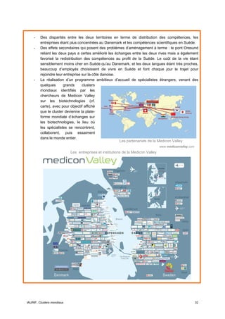 -    Des disparités entre les deux territoires en terme de distribution des compétences, les
         entreprises étant plus concentrées au Danemark et les compétences scientifiques en Suède.
    -    Des effets secondaires qui posent des problèmes d’aménagement à terme : le pont Oresund
         reliant les deux pays a certes amélioré les échanges entre les deux rives mais a également
         favorisé la redistribution des compétences au profit de la Suède. Le coût de la vie étant
         sensiblement moins cher en Suède qu’au Danemark, et les deux langues étant très proches,
         beaucoup d’employés choisissent de vivre en Suède et font chaque jour le trajet pour
         rejoindre leur entreprise sur la côte danoise.
    -    La réalisation d’un programme ambitieux d’accueil de spécialistes étrangers, venant des
         quelques       grands     clusters
         mondiaux identifiés par les
         chercheurs de Medicon Valley
         sur les biotechnologies (cf.
         carte), avec pour objectif affiché
         que le cluster devienne la plate-
         forme mondiale d’échanges sur
         les biotechnologies, le lieu où
         les spécialistes se rencontrent,
         collaborent, puis essaiment
         dans le monde entier.
                                                        Les partenariats de la Medicon Valley
                                                                                   www.mediconvalley.com
                            Les entreprises et institutions de la Medicon Valley




IAURIF, Clusters mondiaux                                                                                  32
 