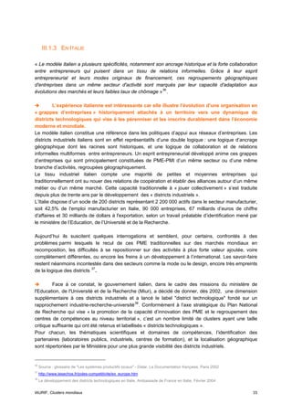 III.1.3 EN ITALIE

« Le modèle italien a plusieurs spécificités, notamment son ancrage historique et la forte collaboration
entre entrepreneurs qui puisent dans un tissu de relations informelles. Grâce à leur esprit
entrepreneurial et leurs modes originaux de financement, ces regroupements géographiques
d'entreprises dans un même secteur d'activité sont marqués par leur capacité d'adaptation aux
évolutions des marchés et leurs faibles taux de chômage » 36 .

          L’expérience italienne est intéressante car elle illustre l’évolution d’une organisation en
« grappes d’entreprises » historiquement attachés à un territoire vers une dynamique de
districts technologiques qui vise à les pérenniser et les inscrire durablement dans l’économie
moderne et mondiale.
Le modèle italien constitue une référence dans les politiques d’appui aux réseaux d’entreprises. Les
districts industriels italiens sont en effet représentatifs d’une double logique : une logique d’ancrage
géographique dont les racines sont historiques, et une logique de collaboration et de relations
informelles multiformes entre entrepreneurs. Un esprit entrepreneurial développé anime ces grappes
d’entreprises qui sont principalement constituées de PME-PMI d’un même secteur ou d’une même
branche d’activités, regroupées géographiquement.
Le tissu industriel italien compte une majorité de petites et moyennes entreprises qui
traditionnellement ont su nouer des relations de coopération et établir des alliances autour d’un même
métier ou d’un même marché. Cette capacité traditionnelle à « jouer collectivement » s’est traduite
depuis plus de trente ans par le développement des « districts industriels ».
L’Italie dispose d’un socle de 200 districts représentant 2 200 000 actifs dans le secteur manufacturier,
soit 42,5% de l'emploi manufacturier en Italie, 90 000 entreprises, 67 milliards d’euros de chiffre
d'affaires et 30 milliards de dollars à l'exportation, selon un travail préalable d’identification mené par
le ministère de l’Education, de l’Université et de la Recherche.

Aujourd’hui ils suscitent quelques interrogations et semblent, pour certains, confrontés à des
problèmes parmi lesquels le recul de ces PME traditionnelles sur des marchés mondiaux en
recomposition, les difficultés à se repositionner sur des activités à plus forte valeur ajoutée, voire
complètement différentes, ou encore les freins à un développement à l’international. Les savoir-faire
restent néanmoins incontestés dans des secteurs comme la mode ou le design, encore très empreints
de la logique des districts 37 .

         Face à ce constat, le gouvernement italien, dans le cadre des missions du ministère de
l'Education, de l'Université et de la Recherche (Miur), a décidé de donner, dès 2002, une dimension
supplémentaire à ces districts industriels et a lancé le label "district technologique" fondé sur un
rapprochement industrie-recherche-université 38 . Conformément à l’axe stratégique du Plan National
de Recherche qui vise « la promotion de la capacité d’innovation des PME et le regroupement des
centres de compétences au niveau territorial », c’est un nombre limité de clusters ayant une taille
critique suffisante qui ont été retenus et labellisés « districts technologiques ».
Pour chacun, les thématiques scientifiques et domaines de compétences, l’identification des
partenaires (laboratoires publics, industriels, centres de formation), et la localisation géographique
sont répertoriées par le Ministère pour une plus grande visibilité des districts industriels.


36
     Source : glossaire de "Les systèmes productifs locaux" - Datar, La Documentation française, Paris 2002
37
     http://www.lesechos.fr/poles-competitivite/ex_europe.htm
38
     Le développement des districts technologiques en Italie, Ambassade de France en Italie, Février 2004


IAURIF, Clusters mondiaux                                                                                     33
 