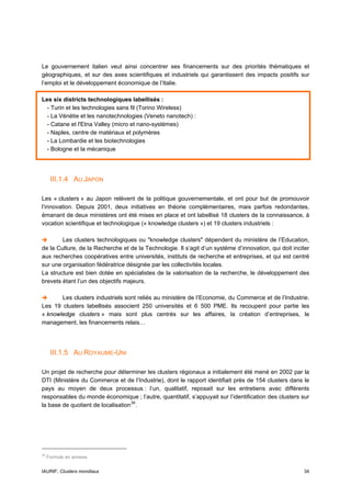 Le gouvernement italien veut ainsi concentrer ses financements sur des priorités thématiques et
géographiques, et sur des axes scientifiques et industriels qui garantissent des impacts positifs sur
l’emploi et le développement économique de l’Italie.

Les six districts technologiques labellisés :
  - Turin et les technologies sans fil (Torino Wireless)
  - La Vénétie et les nanotechnologies (Veneto nanotech) :
  - Catane et l'Etna Valley (micro et nano-systèmes)
  - Naples, centre de matériaux et polymères
  - La Lombardie et les biotechnologies
  - Bologne et la mécanique




      III.1.4 AU JAPON

Les « clusters » au Japon relèvent de la politique gouvernementale, et ont pour but de promouvoir
l’innovation. Depuis 2001, deux initiatives en théorie complémentaires, mais parfois redondantes,
émanant de deux ministères ont été mises en place et ont labellisé 18 clusters de la connaissance, à
vocation scientifique et technologique (« knowledge clusters ») et 19 clusters industriels :

        Les clusters technologiques ou "knowledge clusters" dépendent du ministère de l’Education,
de la Culture, de la Recherche et de la Technologie. Il s’agit d’un système d’innovation, qui doit inciter
aux recherches coopératives entre universités, instituts de recherche et entreprises, et qui est centré
sur une organisation fédératrice désignée par les collectivités locales.
La structure est bien dotée en spécialistes de la valorisation de la recherche, le développement des
brevets étant l’un des objectifs majeurs.

       Les clusters industriels sont reliés au ministère de l’Economie, du Commerce et de l’Industrie.
Les 19 clusters labellisés associent 250 universités et 6 500 PME. Ils recoupent pour partie les
« knowledge clusters » mais sont plus centrés sur les affaires, la création d’entreprises, le
management, les financements relais…




      III.1.5 AU ROYAUME-UNI

Un projet de recherche pour déterminer les clusters régionaux a initialement été mené en 2002 par la
DTI (Ministère du Commerce et de l’Industrie), dont le rapport identifiait près de 154 clusters dans le
pays au moyen de deux processus : l’un, qualitatif, reposait sur les entretiens avec différents
responsables du monde économique ; l’autre, quantitatif, s’appuyait sur l’identification des clusters sur
la base de quotient de localisation 39 .




39
     Formule en annexe.


IAURIF, Clusters mondiaux                                                                              34
 