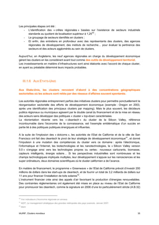 Les principales étapes ont été :
    - L’identification des « crêtes régionales » basées sur l’existence de secteurs industriels
        standards au quotient de localisation supérieur à 1,25 40 ;
    - Le groupage de secteurs identifiés en clusters ;
    - Et enfin, des entretiens en profondeur avec des représentants des clusters, des agences
        régionales de développement, des instituts de recherche… pour évaluer la pertinence des
        secteurs et des acteurs agglomérés au sein de clusters.

Aujourd’hui, en Angleterre, les neuf agences régionales en charge du développement économique
gèrent les clusters en les considérant avant tout comme des outils de développement territorial.
Les investissements en matière d’infrastructures sont ainsi élaborés avec l’accord de chaque cluster,
en ayant au préalable déterminé leurs impacts probables.




      III.1.6 AUX ETATS-UNIS

Aux Etats-Unis, les clusters renvoient d’abord à des concentrations géographiques
sectorielles où les acteurs sont reliés par des réseaux d’affaires souvent spontanés.

Les autorités régionales entreprennent parfois des initiatives clusters pour permettre ponctuellement la
réorganisation sectorielle des efforts de développement économique (exemple : Oregon en 2003,
après une identification des principaux clusters par mapping). Mais le plus souvent, les décideurs
publics régionaux ou municipaux agissent par le double canal du financement et de la mise en réseau
des acteurs sans développer des politiques « cluster » top-down caractérisées.
La réorientation récente vers les « cleantech » du cluster de la Silicon Valley, référence
incontournable dans l’économie de la connaissance, est l’exemple emblématique d’un succès en
partie lié à des politiques publiques énergiques et influentes.

A la suite de l’implosion des « dotcoms », les autorités de l’Etat de Californie et de la ville de San
Francisco ont fait des cleantech le pivot de leur stratégie de développement économique 41 , et donné
l’impulsion à une mutation des compétences du cluster vers ce domaine : après l’électronique,
l’informatique et l’Internet, les biotechnologies et les nanotechnologies, la « Silicon Valley version
5.0 » s’engage ainsi vers les technologies propres ou vertes : nouveaux carburants, biomasse,
capteurs intelligents, énergie solaire… Si les perspectives industrielles sont nombreuses et les
champs technologiques impliqués multiples, leur développement s’appuie sur les nanosciences et les
super ordinateurs, deux domaines scientifiques où le cluster californien a de l’avance.

En matière de financement, le programme « Greenwave » de l’Etat de Californie prévoit d’investir 200
millions de dollars dans les start-ups de cleantech, et de fournir un total de 3,2 milliards de dollars sur
11 ans pour financer l’installation de toits solaires 42 .
L’instrument financier crée ainsi des appels d’air favorisant la production d’énergies renouvelables.
Des contraintes réglementaires ont également été mises en place au niveau de l’Etat de Californie
pour promouvoir les cleantech, comme la signature en 2006 d’une loi particulièrement stricte (A.B.32)



40
     Voir indicateurs d’économie régionale en annexe.
41
     ADIT, Le management stratégique des grandes métropoles des pays avancés, Janvier 2007.
42
     Idem


IAURIF, Clusters mondiaux                                                                               35
 