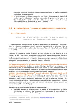 thématiques spécifiques, comme le Greentech Innovation Network ou le E2 (Environmental
            entrepreneurs) pour les cleantech ;
            Un dernier exemple est l’initiative public-privé Joint Venture Silicon Valley, qui depuis 1992
            réunit entrepreneurs, banquiers, avocats, et responsables de gouvernements locaux et de
            l’Etat afin d’étudier la compétitivité de la région et de préserver sa place comme « la meilleure
            plate-forme mondiale de l’innovation et de l’esprit d’entreprise ».




III.2 ALLEMAGNE/FRANCE : DEUX APPLICATIONS DES POLITIQUES CLUSTERS

      III.2.1 EN ALLEMAGNE

                 III.2.1.1     UNE INITIATIVE FEDERALE FAVORISANT LA MISE EN RESEAU DE
                               COMPETENCES : LES « KOMPETENZNETZE » ALLEMANDS



Le système allemand, au niveau fédéral, repose sur des « réseaux de compétence » 45 thématiques,
créés en 1998 sous l’impulsion du ministère fédéral de l’Education et de la Recherche, avant de
passer sous la compétence du ministère fédéral allemand de l’Economie et de la Technologie (BMWi)
en mars 2006.

Un réseau de compétence associe les acteurs régionaux de l’éducation, de la recherche et de
l’industrie au sein d’une structure dédiée dans le but de réaliser des innovations à haut potentiel et
d’exploiter celles-ci sous forme de produits compétitifs. On parle de réseau de compétence si la
coopération étroite entre institutions de recherche et industriels (transfert technologique) se situe dans
le long terme (critère de durabilité), et non dans le cadre d’un projet isolé.

Les réseaux de compétence se définissent comme des grappes d’innovation à profil régional
et activités suprarégionales. Ils ciblent un domaine thématique et privilégient les innovations à très
forte valeur ajoutée. Ils intègrent plusieurs niveaux de création de valeur, différents secteurs et
plusieurs disciplines de recherche et assurent une coopération et une communication étroites entre
les acteurs, tout en relayant les efforts institutionnels pour favoriser l’innovation.
L’initiative Kompetenznetze Deutschland 46 présente aujourd’hui 130 réseaux répartis sur 18
domaines d’innovation et 30 régions. Ils relèvent de tous types d’activité, avec une prédominance
pour les technologies avancées ; les réseaux de compétence reçoivent des appuis spécifiques et
bénéficient d’une incitation à l’ouverture vers l’international. Plus de 6 000 entreprises et plus de 1 600
institutions de recherche adhèrent à ses réseaux membres présents dans tous les secteurs de haute-
technologie importants (de la biotechnologie à la technique médicale, des réseaux d’énergie aux
microsystèmes et à la nanotechnologie).

Kompetenznetze Deutschland est une politique de label, destinée à :
   - Promouvoir la création et le développement de réseaux de compétence dédiés au progrès
      technologique, en mettant à leur disposition une infrastructure de communication et
      d'information innovante et en facilitant l'échange de connaissances entre eux ;


45
     Anciennement « Kompetenznetze.de ». Pour plus d’informations : http://www.kompetenznetze.de
46
     Kompetenznetze = réseaux de compétence


IAURIF, Clusters mondiaux                                                                                 37
 