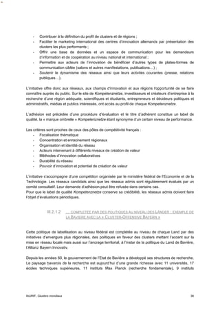 -    Contribuer à la définition du profil de clusters et de régions ;
    -    Faciliter le marketing international des centres d’innovation allemands par présentation des
         clusters les plus performants ;
    -    Offrir une base de données et un espace de communication pour les demandeurs
         d’information et de coopération au niveau national et international ;
    -    Permettre aux acteurs de l’innovation de bénéficier d’autres types de plates-formes de
         communication ciblée (salons et autres manifestations, publications…) ;
    -    Soutenir le dynamisme des réseaux ainsi que leurs activités courantes (presse, relations
         publiques…).

L’initiative offre donc aux réseaux, aux champs d'innovation et aux régions l'opportunité de se faire
connaître auprès du public. Sur le site de Kompetenznetze, investisseurs et créateurs d’entreprise à la
recherche d’une région adéquate, scientifiques et étudiants, entrepreneurs et décideurs politiques et
administratifs, médias et publics intéressés, ont accès au profil de chaque Kompetenznetze.

L’adhésion est précédée d’une procédure d’évaluation et le titre d’adhérent constitue un label de
qualité, la « marque ombrelle » Kompetenznetze étant synonyme d’un certain niveau de performance.

Les critères sont proches de ceux des pôles de compétitivité français :
    - Focalisation thématique
    - Concentration et enracinement régionaux
    - Organisation et identité du réseau
    - Acteurs intervenant à différents niveaux de création de valeur
    - Méthodes d’innovation collaboratives
    - Durabilité du réseau
    - Pouvoir d’innovation et potentiel de création de valeur

L’initiative s’accompagne d’une compétition organisée par le ministère fédéral de l’Economie et de la
Technologie. Les réseaux candidats ainsi que les réseaux admis sont régulièrement évalués par un
comité consultatif. Leur demande d’adhésion peut être refusée dans certains cas.
Pour que le label de qualité Kompetenznetze conserve sa crédibilité, les réseaux admis doivent faire
l’objet d’évaluations périodiques.


              III.2.1.2     … COMPLETEE PAR DES POLITIQUES AU NIVEAU DES LÄNDER : EXEMPLE DE
                            LA BAVIERE AVEC LA « CLUSTER-OFFENSIVE BAYERN »



Cette politique de labellisation au niveau fédéral est complétée au niveau de chaque Land par des
initiatives d’envergure plus régionales, des politiques en faveur des clusters mettant l’accent sur la
mise en réseau locale mais aussi sur l’ancrage territorial, à l’instar de la politique du Land de Bavière,
l’Allianz Bayern Innovativ.

Depuis les années 60, le gouvernement de l’Etat de Bavière a développé ses structures de recherche.
Le paysage bavarois de la recherche est aujourd’hui d’une grande richesse avec 11 universités, 17
écoles techniques supérieures, 11 instituts Max Planck (recherche fondamentale), 9 instituts




IAURIF, Clusters mondiaux                                                                              38
 