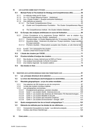 IV.          LES CLUSTERS COMME OBJET D’ETUDES                      ................................................................................. 57
         IV.1       Michael Porter et The Institute for Strategy and Competitiveness (ISC) ................. 58
           IV.1.1 La méthode initiée par M. Porter ............................................................................... 58
           IV.1.2 Le « U.S. Cluster Mapping Project» (statistique) .................................................... 59
           IV.1.3 Les « Cluster Profiles » (analyse exhaustive statistique) ......................................... 61
           IV.1.4 Une méthode qui essaime… ..................................................................................... 62
              IV.1.4.1 The Cluster Competitiveness Group .................................................................. 63
                    a) Cluster and Competitiveness Foundation : The Cluster Competitiveness Report
                        ........................................................................................................................... 63
                    b) The Competitiveness Institute : the Cluster Initiative Database ......................... 64
         IV.2       En Europe, des analyses ambitieuses en cours de finalisation ............................... 66
           IV.2.1   L’Union Européenne et le programme Europe INNOVA : vers la création d’un
                    Observatoire européen des Clusters (statistique)...................................................... 66
              IV.2.1.1 Première étape : le Cluster Mapping dans les 10 nouveaux Etats membres .... 67
              IV.2.1.2 Deuxième étape : l’extension du projet aux 15 pays membres, 3 pays candidats
                        et 4 pays associés…………………………………………………………………….68
              IV.2.1.3 Premiers résultats : l’Observatoire européen des Clusters, un site Internet dédié
                        …………………………………………………………………………………………..68
           IV.2.2 Eurada : Une cartographie des clusters .................................................................... 69
           IV.2.3 Clusters Linked Over Europe (CLOE) ....................................................................... 70
         IV.3       L’étude des clusters par l’OCDE .................................................................................. 71
         IV.4       D’autres échelles d’analyse des clusters.................................................................... 75
           IV.4.1        Des études au niveau national avec la DGE en France ........................................... 75
           IV.4.2        Une analyse transnationale: la Nordic Innovation ..................................................... 77
           IV.4.3        Une initiative régionale : les clusters wallons ............................................................ 78
         IV.5       Des études en Asie........................................................................................................ 78



   V.      IDENTIFIER LES CLUSTERS MONDIAUX DANS CINQ THEMATIQUES CLES .......................................... 81
         V.1        Les principes directeurs de la selection .................................................................... 81
         V.2        Le choix des thématiques (technologiques ou sectorielles) .................................... 83
         V.3        Résultats géographiques : un jeu de cartes mondiales ............................................ 87
           V.3.1    Une sélection de 250 clusters au prix de compromis ............................................... 87
           V.3.2    La liste des clusters mondiaux repérés..................................................................... 88
           V.3.3    Les cartographies commentees .............................................................................. 105
             V.3.3.1     Enseignements généraux, premiers résultats .................................................. 106
             V.3.3.2     Carte 1 : Les clusters Santé - Sciences de la vie ............................................. 108
             V.3.3.3     Carte 2 : Les clusters des Sciences de l’information-TIC-Nanotechnologies .. 111
             V.3.3.4     Carte 3 : Les clusters Mobilité et sécurité......................................................... 114
             V.3.3.5     Carte 4 : Les clusters des Industries Créatives ................................................ 117
             V.3.3.6     Carte 5 : Les clusters Environnement - Energie - BTP .................................... 120
         V.4        Quels enseignements tirer de ce travail cartographique ? ..................................... 123
         V.5        Eléments de méthode pour les études de cas ultérieures ...................................... 127
           V.5.1         Comprendre l’écosystème du cluster : Les éléments analysés .............................. 127
           V.5.2         Contenu des fiches d’identité type .......................................................................... 128


   VI.          CONCLUSION ....................................................................................................................... 133




IAURIF, Clusters mondiaux                                                                                                                                4
 