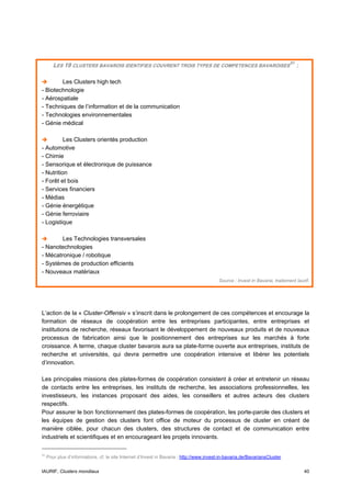 LES 19 CLUSTERS BAVAROIS IDENTIFIES COUVRENT TROIS TYPES DE COMPETENCES BAVAROISES 51 :

        Les Clusters high tech
- Biotechnologie
- Aérospatiale
- Techniques de l’information et de la communication
- Technologies environnementales
- Génie médical

          Les Clusters orientés production
- Automotive
- Chimie
- Sensorique et électronique de puissance
- Nutrition
- Forêt et bois
- Services financiers
- Médias
- Génie énergétique
- Génie ferroviaire
- Logistique

        Les Technologies transversales
- Nanotechnologies
- Mécatronique / robotique
- Systèmes de production efficients
- Nouveaux matériaux
                                                                                           Source : Invest in Bavaria, traitement Iaurif.




L’action de la « Cluster-Offensiv » s’inscrit dans le prolongement de ces compétences et encourage la
formation de réseaux de coopération entre les entreprises participantes, entre entreprises et
institutions de recherche, réseaux favorisant le développement de nouveaux produits et de nouveaux
processus de fabrication ainsi que le positionnement des entreprises sur les marchés à forte
croissance. A terme, chaque cluster bavarois aura sa plate-forme ouverte aux entreprises, instituts de
recherche et universités, qui devra permettre une coopération intensive et libérer les potentiels
d’innovation.

Les principales missions des plates-formes de coopération consistent à créer et entretenir un réseau
de contacts entre les entreprises, les instituts de recherche, les associations professionnelles, les
investisseurs, les instances proposant des aides, les conseillers et autres acteurs des clusters
respectifs.
Pour assurer le bon fonctionnement des plates-formes de coopération, les porte-parole des clusters et
les équipes de gestion des clusters font office de moteur du processus de cluster en créant de
manière ciblée, pour chacun des clusters, des structures de contact et de communication entre
industriels et scientifiques et en encourageant les projets innovants.

51
     Pour plus d’informations, cf. le site Internet d’Invest in Bavaria : http://www.invest-in-bavaria.de/BavariansCluster


IAURIF, Clusters mondiaux                                                                                                             40
 