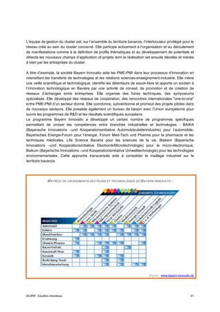 L’équipe de gestion du cluster est, sur l’ensemble du territoire bavarois, l’interlocuteur privilégié pour le
réseau créé au sein du cluster concerné. Elle participe activement à l’organisation et au déroulement
de manifestations comme à la définition de profils thématiques et au développement de potentiels et
détecte les nouveaux champs d’application et projets dont la réalisation est ensuite décidée et menée
à bien par les entreprises du cluster.

A titre d’exemple, la société Bayern Innovativ aide les PME-PMI dans leur processus d'innovation en
intensifiant les transferts de technologies et les relations sciences-enseignement-industrie. Elle mène
une veille scientifique et technologique, identifie les détenteurs de savoir-faire et apporte un soutien à
l’innovation technologique en Bavière par une activité de conseil, de promotion et de création de
réseaux d’échanges entre entreprises. Elle organise des foires techniques, des symposiums
spécialisés. Elle développe des réseaux de coopération, des rencontres internationales "one-to-one"
entre PME-PMI d’un secteur donné. Elle coordonne, subventionne et promeut des projets pilotes dans
de nouveaux secteurs. Elle possède également un bureau de liaison avec l’Union européenne pour
suivre les programmes de R&D et les résultats scientifiques européens.
Le programme Bayern Innovativ a développé un certain nombre de programmes spécifiques
permettant de croiser les compétences entre branches industrielles et technologies : BAIKA
(Bayerische Innovations –und Kooperationsinitiative Automobilzulieferindustrie) pour l’automobile,
Bayerisches Energie-Forum pour l’énergie, Forum Med-Tech und Pharma pour la pharmacie et les
techniques médicales, Life Science Bavaria pour les sciences de la vie, Baikem (Bayerische
Innovations –und Kooperationsinitiative Electronik/Microtechnologie) pour la micro-électronique,
Baikum (Bayerische Innovations –und Kooperationsinitiative Umwelttechnologie) pour les technologies
environnementales. Cette approche transversale aide à consolider le maillage industriel sur le
territoire bavarois.




              MATRICE DE CROISEMENTS SECTEURS ET TECHNOLOGIES DU BAYERN INNOVATIV :




                                                                               Source : www.bayern-innovativ.de




IAURIF, Clusters mondiaux                                                                                   41
 