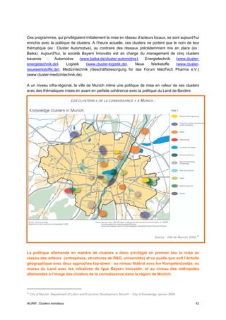 Ces programmes, qui privilégiaient initialement la mise en réseau d’acteurs locaux, se sont aujourd’hui
enrichis avec la politique de clusters. A l’heure actuelle, ces clusters ne portent que le nom de leur
thématique (ex : Cluster Automotive), au contraire des réseaux précédemment mis en place (ex :
Baika). Aujourd’hui, la société Bayern Innovativ est en charge du management de cinq clusters
bavarois    :   Automotive       (www.baika.de/cluster-automotive),     Energietechnik    (www.cluster-
energietechnik.de),     Logistik    (www.cluster-logistik.de),    Neue     Werkstoffe     (www.cluster-
neuewerkstoffe.de), Medizintechnik (Geschäftsbesorgung für das Forum MedTech Pharma e.V.)
(www.cluster-medizintechnik.de).

A un niveau infra-régional, la ville de Munich mène une politique de mise en valeur de ses clusters
avec des thématiques mises en avant en parfaite cohérence avec la politique du Land de Bavière.

                                 LES CLUSTERS « DE LA CONNAISSANCE » A MUNICH :




                                                                                                                               52
                                                                                             Source : Ville de Munich, 2006.




La politique allemande en matière de clusters a donc privilégié en premier lieu la mise en
réseau des acteurs (entreprises, structures de R&D, universités) et ce quelle que soit l’échelle
géographique avec deux approches top-down : au niveau fédéral avec les Kompetenznetze, au
niveau du Land avec les initiatives de type Bayern Innovativ, et au niveau des métropoles
allemandes à l’image des clusters de la connaissance dans la région de Munich.



52
     City of Munich, Department of Labor and Economic Development, Munich – City of Knowledge, janvier 2006.


IAURIF, Clusters mondiaux                                                                                                  42
 