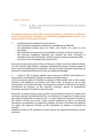 III.2.2 EN FRANCE

              III.2.2.1     LE SPL : UNE INITIATIVE GOUVERNEMENTALE D’APPUI AUX RESEAUX
                            D’ENTREPRISES.



Les Systèmes Productifs Locaux (SPL), prémices des pôles de compétitivité, se définissent
comme des "groupements d'entreprises et d'institutions géographiquement proches et qui
collaborent dans un même secteur d'activité."

        Les éléments clés d’un Système Productif Local sont :
    -   Une concentration géographique d’entreprises, essentiellement des PME-PMI ;
    -   Une spécialisation poussée autour d’un métier, d’une industrie, d’un produit ou d’une
        technologie ;
    -   Des coopérations se traduisant par une mutualisation de moyens, d’outils et de savoir-faire ;
    -   Des ressources stratégiques organisées pour constituer des foyers d’innovation en
        interrelation avec le tissu d’entreprises : activités connexes, services aux entreprises, R&D ;
    -   Une culture commune partagée par les acteurs du SPL.

Citons parmi les plus anciens celui de l’Arve ou d’Oyonnax, le District verrier de la vallée de la Bresle,
ou le SPL Cosmetic Valley (Parfums, cosmétique), représentatif des grandes marques françaises du
luxe et aujourd’hui labellisé pôle de compétitivité , ainsi que le réseau d’entreprises Opticsvalley, qui
intervient en complémentarité étroite avec le pôle de compétitivité System@tic.

         Lancée en 1997, la politique nationale, mise en place par la DATAR, s’est traduite par un
appel à projet et une labellisation proposée aux systèmes productifs existants.
Le rôle des pouvoirs publics fut d’identifier les grappes de PME travaillant dans le même secteur
d’activité, et d’en sélectionner une centaine, entre 1998 et 2000 ; de favoriser la mise en place
d’infrastructures, des centres de formation, d’encourager les connexions à l’international et d’appuyer
financièrement les animateurs de SPL (chambres consulaires, agences de développement
économique, structures de formation ou intercommunale).

Depuis 2001, la politique française d’appui aux SPL s’est concrétisée au travers de la création d’une
commission nationale interministérielle des SPL, et de l’attribution d’un budget de 2,3 millions d’euros
pour soutenir les démarches innovantes des SPL. Le montant médian de la subvention accordée aux
SPL s’élève à 38 000 euros environ. L’appui comprend également les actions de partenariats
internationaux, de participation aux programmes européens, de soutien à la formation des salariés et
à la gestion des ressources humaines, et enfin l’organisation de colloques et événements de
promotion.
Labellisés par l’Etat, les SPL bénéficient du soutien financier des collectivités territoriales et de leurs
partenaires.




IAURIF, Clusters mondiaux                                                                               44
 