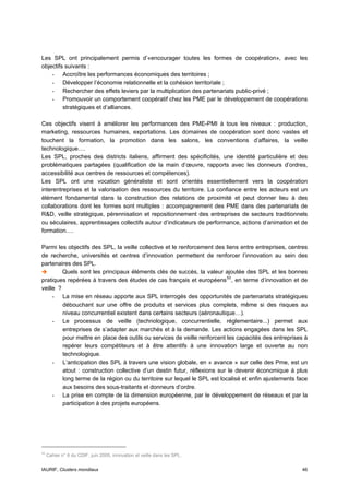 Les SPL ont principalement permis d’«encourager toutes les formes de coopération», avec les
objectifs suivants :
    - Accroître les performances économiques des territoires ;
    - Développer l’économie relationnelle et la cohésion territoriale ;
    - Rechercher des effets leviers par la multiplication des partenariats public-privé ;
    - Promouvoir un comportement coopératif chez les PME par le développement de coopérations
         stratégiques et d’alliances.

Ces objectifs visent à améliorer les performances des PME-PMI à tous les niveaux : production,
marketing, ressources humaines, exportations. Les domaines de coopération sont donc vastes et
touchent la formation, la promotion dans les salons, les conventions d’affaires, la veille
technologique….
Les SPL, proches des districts italiens, affirment des spécificités, une identité particulière et des
problématiques partagées (qualification de la main d’œuvre, rapports avec les donneurs d’ordres,
accessibilité aux centres de ressources et compétences).
Les SPL ont une vocation généraliste et sont orientés essentiellement vers la coopération
interentreprises et la valorisation des ressources du territoire. La confiance entre les acteurs est un
élément fondamental dans la construction des relations de proximité et peut donner lieu à des
collaborations dont les formes sont multiples : accompagnement des PME dans des partenariats de
R&D, veille stratégique, pérennisation et repositionnement des entreprises de secteurs traditionnels
ou séculaires, apprentissages collectifs autour d’indicateurs de performance, actions d’animation et de
formation….

Parmi les objectifs des SPL, la veille collective et le renforcement des liens entre entreprises, centres
de recherche, universités et centres d’innovation permettent de renforcer l’innovation au sein des
partenaires des SPL.
         Quels sont les principaux éléments clés de succès, la valeur ajoutée des SPL et les bonnes
pratiques repérées à travers des études de cas français et européens 53 , en terme d’innovation et de
veille ?
     - La mise en réseau apporte aux SPL interrogés des opportunités de partenariats stratégiques
         débouchant sur une offre de produits et services plus complets, même si des risques au
         niveau concurrentiel existent dans certains secteurs (aéronautique…).
     - Le processus de veille (technologique, concurrentielle, réglementaire...) permet aux
         entreprises de s’adapter aux marchés et à la demande. Les actions engagées dans les SPL
         pour mettre en place des outils ou services de veille renforcent les capacités des entreprises à
         repérer leurs compétiteurs et à être attentifs à une innovation large et ouverte au non
         technologique.
     - L’anticipation des SPL à travers une vision globale, en « avance » sur celle des Pme, est un
         atout : construction collective d’un destin futur, réflexions sur le devenir économique à plus
         long terme de la région ou du territoire sur lequel le SPL est localisé et enfin ajustements face
         aux besoins des sous-traitants et donneurs d’ordre.
     - La prise en compte de la dimension européenne, par le développement de réseaux et par la
         participation à des projets européens.




53
     Cahier n° 6 du CDIF, juin 2005, innovation et veille dans les SPL.


IAURIF, Clusters mondiaux                                                                              46
 
