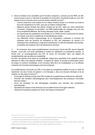 Dans le contexte d’une compétition par l’innovation croissante, y compris pour les PME, les SPL
       jouent de plus en plus un rôle dans la stimulation de l’innovation. Une étude menée sur cinq SPL
       repérés comme innovants met en avant les facteurs décisifs suivants 54 :
       - C’est la conjonction d’une histoire et d’un réseau d’acteurs propre à un territoire qui fonde la
           force des coopérations d’un SPL, plus que sa création institutionnelle ;
       - Malgré la grande diversité des actions menées par les SPL, celles qui visent directement
           l’innovation progressent et permettent aux PME traditionnelles de s’engager dans une voie
           de la compétitivité différente des formes classiques (coûts, délais, qualité) ;
       - Les dynamiques de coopérations sont basées sur un intérêt commun construit par les acteurs
           eux-mêmes, avec leurs compétences et caractéristiques variées ;
       - Les différentes formes d’apprentissage de la mutualisation contribuent à renforcer les
           interfaces entre les fonctions de l’entreprise du SPL (de l’exploration du marché à la
           valorisation des compétences), et génèrent indirectement un effet de localisation des activités,
           au bénéfice des emplois et donc de l’attractivité du territoire.

        En conclusion, deux voies complémentaires s’ouvrent pour l’avenir des SPL dans le dispositif
français : d’une part, une action généraliste à soutenir en capitalisant sur l’expérience acquise ; et
d’autre part, un accompagnement des SPL en faveur de l’innovation dans une logique de
complémentarité avec les pôles de compétitivité.
Les SPL, les districts et les pôles de compétitivité, malgré leurs spécificités et les objectifs propres
obéissent en effet à des logiques similaires : la logique de réseau, le principe de partenariats autour
de projets ou d’actions mutualisées, et les nouveaux défis liés à la mondialisation ou à la diffusion
croissante de l’innovation technologique dans les entreprises.

Les problématiques communes aux SPL et aux pôles de compétitivité justifient le choix du CDIF de
représenter ces deux formes de clusters « à la française » dans une structure identique et de se
mobiliser sur des enjeux communs 55 :
- Encourager le décloisonnement entre SPL et pôles de compétitivité pour renforcer leur efficacité ;
- Favoriser des transferts méthodologiques pour l’accompagnement des processus d’innovation
    dans les clusters ;
- Ouvrir les échanges sur des témoignages européens pour favoriser des coopérations
    transnationales ;
- Sensibiliser les réseaux et les territoires à de nouvelles formes d’innovation collective ;
- Influencer les politiques publiques en faveur des réseaux d’entreprises 56 .




54
     Le rôle des SPL dans la stimulation de l’innovation, Ecole des Mines de Paris, décembre 2006.
55
     Université Europe Méditerranée des Clusters, 21 et 22 novembre 2007, Marseille.
56
     La DIACT (ex DATAR) a confié au cabinet Bernard Brunhes Consultants l’évaluation de 150 SPL courant 2007, à l’issue de
laquelle des préconisations seront formulées pour de nouvelles politiques en leur faveur.


IAURIF, Clusters mondiaux                                                                                               47
 