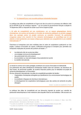 III.2.2.2     LES POLES DE COMPETITIVITE

            a) Un dispositif pour une nouvelle politique industrielle française


La politique des pôles de compétitivité en France est née à la suite d’un processus de réflexion initié
par la DATAR et par de nombreux rapports 57 qui ont conduit le gouvernement français à adopter le
14 Septembre 2004 un dispositif de soutien sous forme d’appel à projet.

« Un pôle de compétitivité est une combinaison, sur un espace géographique donné,
d’entreprises, de centres de formation et d’unités de recherche publiques ou privées engagés
dans une synergie autour de projets communs au caractère innovant. Ce partenariat
s’organise autour d’un marché et d’un domaine technologique et scientifique qui lui est
attaché, et doit rechercher une masse critique pour atteindre une compétitivité et une visibilité
internationale » 58 .

Chercheurs et entreprises sont ainsi mobilisés dans le cadre de coopérations public/privé sur des
projets « porteurs d’innovation de rupture, d’efficacité économique et d’emplois pour permettre aux
entreprises impliquées de prendre des positions de leader ». 59

            Les éléments clés de succès des pôles :
       -    une stratégie commune de développement
       -    des partenariats forts entre acteurs
       -    la concertation sur des technologies à haut potentiel de marché
       -    la visibilité internationale



Le travail en commun et la vision partagée constituent une source d’innovation et d’attractivité.
Les partenaires des pôles bénéficieront d’entreprises leaders dans leur domaine, de chercheurs de
haut niveau, de personnels qualifiés, de soutiens financiers publics pour la réalisation de projets de
recherche-développement et d’innovation.
Par leur dimension internationale, les pôles de compétitivité permettent de faciliter :
    - l’implantation d’entreprises étrangères qui bénéficieront d’un environnement technologique de
        qualité ;
    - la constitution d’équipes de chercheurs internationaux ;
    - le développement de coopérations technologiques avec des centres de recherche de pôles
        étrangers.
                                                                                   Extraits : Les pôles de compétitivité en France




La politique des pôles de compétitivité est une démarche originale de soutien aux volontés de
partenariat interentreprises et inter-institutions dans laquelle l’Etat se veut facilitateur. Elle accorde une




57
     La France, puissance industrielle, DATAR février 2004 ; Pour un écosystème de la croissance, C. Blanc, mars 2004,
Désindustrialisation, délocalisations, Max Roustan, mai 2004….
58
     Les pôles de compétitivité : le modèle français, N Jacquet, D. Darmon, La documentation française 2005.
59
     Les pôles de compétitivité en France, septembre 2006, http://www.competitivite.gouv.fr


IAURIF, Clusters mondiaux                                                                                                      48
 