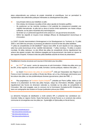 place prépondérante aux porteurs de projets industriels et scientifiques, tout en permettant la
représentation des collectivités publiques intéressées au développement des pôles.

             Les principes retenus pour labelliser un pôle :
        -    Etre créateur de richesses nouvelles à forte valeur ajoutée et d’emplois qualifiés ;
        -    Se positionner sur les marchés mondiaux à fort potentiel de croissance et posséder une
             visibilité internationale : le pôle doit ou devra à horizon limité représenter une masse critique
             suffisante, sur les plans industriels et/ou technologiques ;
        -    Se fonder sur un partenariat approfondi entre acteurs et une gouvernance structurée ;
        -    Définir les objectifs et moyens d’une stratégie efficace de développement économique et
             d’innovation.

Le CIADT (Comité Interministériel d’Aménagement et de Développement du Territoire) du 12 juillet
2005 a ainsi défini les principes, le processus de sélection et donné la liste des pôles labellisés.
71 pôles de compétitivités ont été labellisés 60 depuis mars 2006. Ils sont répartis en trois catégories
selon leur poids économique et leur visibilité internationale : 7 pôles mondiaux, 10 pôles à vocation
mondiale, 54 pôles nationaux. Le site officiel des pôles de compétitivité informe régulièrement les
acteurs des appels à projets, des initiatives engagées par le gouvernement, des textes en vigueur et
des rapports d’experts. Il dresse la liste des pôles labellisés assortie de fiches de présentation.



Parallèlement d’autres structures sont sources d’information pour les pôles :

       Le CDIF 61 (cf. supra) : centre de ressources et outil d’animation, il fédère les pôles ainsi que
les SPL, et leur apporte un soutien actif (veille, formation, bonnes pratiques, relations inter pôles …).

        Le récent Observatoire des pôles de compétitivité 62 , initié par l’Association des Régions de
France et dont l’animation est confiée à l’Ecole des Mines, est un lieu d’échanges (séminaires) pour
les acteurs des pôles, sur des problématiques diverses (gouvernance, place des PME…).

         Plus pragmatique, la Fondation Sophia Antipolis 63 , présidée par Pierre Laffitte, dédie un site
Internet à la présentation de fiche des pôles français, relaye les informations officielles, organise
régulièrement des forums de dimension nationale ou mondiale sur les pôles de compétitivité et
l’innovation. Elle s’est engagée, avec le concours de la Commission Européenne-DG Entreprises,
dans une cartographie des clusters en Europe (publication prévue pour 2008) .



La démarche française de labellisation a incité certains SPL à présenter leur candidature (ex :
Cosmetic Valley en régions Centre, Haute Normandie et Ile-de-France) ou à construire des actions
communes et convergentes avec les pôles (ex : System@tic et Opticsvalley en Ile-de-france).




60
     http://www.competitivité.gouv.fr
61
     http://www.districts-industriels.com
62
     http://www.observatoirepc.org
63
     http://www.sophia-antipolis.org




IAURIF, Clusters mondiaux                                                                                  49
 