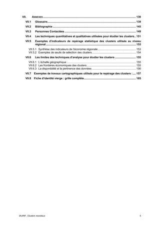 VII.       ANNEXES ............................................................................................................................. 139
      VII.1       Glossaire....................................................................................................................... 139
      VII.2       Bibliographie ................................................................................................................ 145
      VII.3       Personnes Contactées ................................................................................................ 149
      VII.4       Les techniques quantitatives et qualitatives utilisées pour étudier les clusters.. 151
      VII.5       Exemples d’indicateurs de repérage statistique des clusters utilisés au niveau
                  régional ......................................................................................................................... 153
          VII.5.1 Synthèse des indicateurs de l‘économie régionale ................................................... 153
          VII.5.2 Exemples de seuils de sélection des clusters........................................................... 154
      VII.6       Les limites des techniques d’analyse pour étudier les clusters ............................ 155
          VII.6.1 L’échelle géographique ............................................................................................. 155
          VII.6.2 Les frontières économiques des clusters .................................................................. 155
          VII.6.3 La disponibilité et la pertinence des données ........................................................... 156
      VII.7     Exemples de travaux cartographiques utilisés pour le repérage des clusters : .... 157
      VII.8     Fiche d’identité vierge : grille complète...................................................................... 165




IAURIF, Clusters mondiaux                                                                                                                             5
 