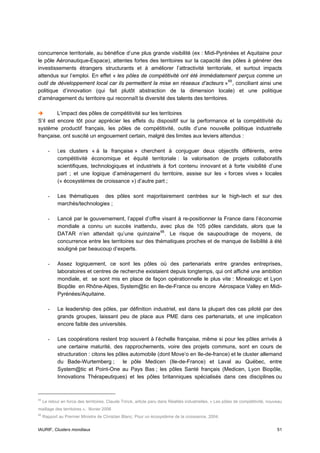 concurrence territoriale, au bénéfice d’une plus grande visibilité (ex : Midi-Pyrénées et Aquitaine pour
le pôle Aéronautique-Espace), attentes fortes des territoires sur la capacité des pôles à générer des
investissements étrangers structurants et à améliorer l’attractivité territoriale, et surtout impacts
attendus sur l’emploi. En effet « les pôles de compétitivité ont été immédiatement perçus comme un
outil de développement local car ils permettent la mise en réseaux d’acteurs » 65 , conciliant ainsi une
politique d’innovation (qui fait plutôt abstraction de la dimension locale) et une politique
d’aménagement du territoire qui reconnaît la diversité des talents des territoires.

         L’impact des pôles de compétitivité sur les territoires
S’il est encore tôt pour apprécier les effets du dispositif sur la performance et la compétitivité du
système productif français, les pôles de compétitivité, outils d’une nouvelle politique industrielle
française, ont suscité un engouement certain, malgré des limites aux leviers attendus :

       -     Les clusters « à la française » cherchent à conjuguer deux objectifs différents, entre
             compétitivité économique et équité territoriale : la valorisation de projets collaboratifs
             scientifiques, technologiques et industriels à fort contenu innovant et à forte visibilité d’une
             part ; et une logique d’aménagement du territoire, assise sur les « forces vives » locales
             (« écosystèmes de croissance ») d’autre part ;

       -     Les thématiques des pôles sont majoritairement centrées sur le high-tech et sur des
             marchés/technologies ;

       -     Lancé par le gouvernement, l’appel d’offre visant à re-positionner la France dans l’économie
             mondiale a connu un succès inattendu, avec plus de 105 pôles candidats, alors que la
             DATAR n’en attendait qu’une quinzaine 66 . Le risque de saupoudrage de moyens, de
             concurrence entre les territoires sur des thématiques proches et de manque de lisibilité à été
             souligné par beaucoup d’experts.

       -     Assez logiquement, ce sont les pôles où des partenariats entre grandes entreprises,
             laboratoires et centres de recherche existaient depuis longtemps, qui ont affiché une ambition
             mondiale, et se sont mis en place de façon opérationnelle le plus vite : Minealogic et Lyon
             Biopôle en Rhône-Alpes, System@tic en Ile-de-France ou encore Aérospace Valley en Midi-
             Pyrénées/Aquitaine.

       -     Le leadership des pôles, par définition industriel, est dans la plupart des cas piloté par des
             grands groupes, laissant peu de place aux PME dans ces partenariats, et une implication
             encore faible des universités.

       -     Les coopérations restent trop souvent à l’échelle française, même si pour les pôles arrivés à
             une certaine maturité, des rapprochements, voire des projets communs, sont en cours de
             structuration : citons les pôles automobile (dont Move’o en Ile-de-france) et le cluster allemand
             du Bade-Wurtemberg ;          le pôle Medicen (Ile-de-France) et Laval au Québec, entre
             System@tic et Point-One au Pays Bas ; les pôles Santé français (Medicen, Lyon Biopôle,
             Innovations Thérapeutiques) et les pôles britanniques spécialisés dans ces disciplines ou



65
     Le retour en force des territoires, Claude Trinck, article paru dans Réalités industrielles, « Les pôles de compétitivité, nouveau
maillage des territoires », février 2006
66
     Rapport au Premier Ministre de Christian Blanc, Pour un écosystème de la croissance, 2004.


IAURIF, Clusters mondiaux                                                                                                           51
 