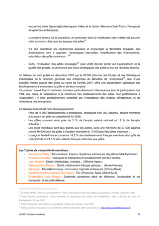 encore les pôles System@tic/Aerospace Valley et le cluster Allemand Safe Trans (Transports
            et systèmes embarqués).

       -    La relative lenteur de la procédure, en particulier dans la mobilisation des crédits est souvent
            citée comme un frein par les équipes des pôles 67 .

       -    S’il faut capitaliser les expériences acquises et encourager la démarche engagée, des
            améliorations sont à apporter : dynamiques inter-pôles, simplification des financements,
            articulation des pôles entre eux… 68

       -    Enfin, l’évaluation des pôles envisagée 69 pour 2008 devrait porter sur l’avancement et la
            qualité des projets, la pertinence des choix stratégiques des pôles et sur les résultats obtenus.

Le tableau de bord publié en décembre 2007 par le SESSI (Service des Etudes et des Statistiques
Industrielles de la direction générale des entreprises du Ministère de l’Economie) 70 , issu d’une
enquête menée auprès des pôles au cours de l’année 2007, offre une présentation statistique des
établissements d’entreprises du pôle et de leurs emplois.
Ce premier travail fournit certaines données particulièrement intéressantes (sur la participation des
PME aux pôles, la localisation à la commune des établissements des pôles, leur performance à
l’exportation) ; il sera prochainement complété par l’importance des emplois d’ingénieurs et de
chercheurs des entreprises.

Ce tableau de bord est riche d’enseignements :
    - Près de 5 000 établissements d’entreprises, employant 640 000 salariés, étaient membres
        d’au moins un pôle de compétitivité fin 2006 ;
    - Les pôles couvrent ainsi près de 3 % de l’emploi salarié national et 11 % de l’emploi
        industriel ;
    - Les pôles mondiaux sont plus grands que les autres, avec une moyenne de 27 000 salariés
        contre 16 000 pour les pôles à vocation mondiale et 10 000 pour les pôles nationaux ;
    - La région Île-de-France concentre 14,2 % des établissements français membres d’un pôle de
        compétitivité et 21,5 % des salariés français rattachés aux pôles.



Les 7 pôles de compétitivité mondiaux :
   - Aerospace Valley : Aéronautique, Espace, Systèmes embarqués (Aquitaine/ Midi-Pyrénées)
   - Finance Innovation : Banques et entreprises d’investissement (Ile-de-France) ;
   - Lyon biopôle : Santé (infectiologie, virologie…) (Rhône-Alpes) ;
   - Medicen Paris Region : Santé, médicament thérapie génique… (Ile-de-France) ;
   - Minalogic : Microélectronique, micro-nano, logiciels embarqués (Rhône-Alpes) ;
   - Solutions Communicantes Sécurisées : TIC (Provence- Alpes Côte d’Azur) ;
   - System@tic Paris Region : Systèmes complexes dans les télécoms, l’automobile et les
       transports, la sécurité-défense.



67
     Cf Etude KPMG, pôles de compétitivité en France: prometteurs mais des défauts de jeunesse à corriger, décembre 2006
68
 Thierry Bruhat, présentation « Pour entretenir la dynamique des pôles de compétitivité », faite à l’Ecole de Paris du
Management, 28 Juin 2007.
69
     DIACT Evaluation des pôles de compétitivité, Cahier des charges, Août 2007.
70
     Tableau de bord des pôles de compétitivité, SESSI, Décembre 2007. Disponible sur http://www.compétitivité.gouv.fr


IAURIF, Clusters mondiaux                                                                                                  52
 