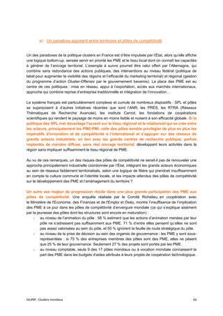 a) Un paradoxe apparent entre territoires et pôles de compétitivité


Un des paradoxes de la politique clusters en France est d’être impulsée par l’État, alors qu’elle affiche
une logique bottom-up, sensée servir en priorité les PME et le tissu local dont on connaît les capacités
à générer de l’ancrage territorial. L’exemple à suivre pourrait être celui offert par l’Allemagne, qui
combine sans redondance des actions publiques, des interventions au niveau fédéral (politique de
label pour augmenter la visibilité des régions et l’efficacité du marketing territorial) et régional (gestion
du programme d’action Cluster-Offensiv par le gouvernement bavarois). La place des PME est au
centre de ces politiques : mise en réseau, appui à l’exportation, accès aux marchés internationaux,
approche qui combine reprise d’entreprise traditionnelle et intégration de l’innovation…

Le système français est particulièrement complexe et cumule de nombreux dispositifs : SPL et pôles
se superposent à d’autres initiatives récentes que sont l’ANR, les PRES, les RTRA (Réseaux
Thématiques de Recherche Avancée), les instituts Carnot, les fondations de coopérations
scientifiques qui rendent le paysage de moins en moins lisible et nuisent à son efficacité globale. Si la
politique des SPL met davantage l’accent sur le tissu régional et le relationnel qui se crée entre
les acteurs, principalement les PME-PMI, celle des pôles semble privilégier de plus en plus les
impératifs d’innovation et de compétitivité à l’international et s’appuyer sur des réseaux de
grands acteurs industriels, en lien avec les grands centres de recherche publique, parfois
implantés de manière diffuse, sans réel ancrage territorial, développant leurs activités dans la
région sans impliquer suffisamment le tissu régional de PME.

Au vu de ces remarques, un des risques des pôles de compétitivité ne serait-il pas de renouveler une
approche principalement industrielle coordonnée par l’État, intégrant les grands acteurs économiques
au sein de réseaux faiblement territorialisés, selon une logique de filière qui prendrait insuffisamment
en compte la culture commune et l’identité locale, et les impacts attendus des pôles de compétitivité
sur le développement des PME et l’aménagement du territoire ?

Un autre axe majeur de progression réside dans une plus grande participation des PME aux
pôles de compétitivité. Une enquête réalisée par le Comité Richelieu, en coopération avec
le Ministère de l'Economie, des Finances et de l'Emploi et Oséo, montre l’insuffisance de l’implication
des PME à ce jour dans les pôles de compétitivité d’envergure mondiale (ce qui s’explique aisément
par la jeunesse des pôles dont les structures sont encore en maturation) :
    - au niveau de l’animation du pôle : 58 % estiment que les actions d’animation menées par leur
         pôle ne s’adressent pas suffisamment aux PME. 71 % d’entre elles pensent qu’elles ne sont
         pas assez valorisées au sein du pôle, et 50 % ignorent la feuille de route stratégique du pôle.
    - au niveau de la prise de décision au sein des organes de gouvernance : les PME y sont sous-
         représentées : si 75 % des entreprises membres des pôles sont des PME, elles ne pèsent
         que 25 % de leur gouvernance. Seulement 27 % des projets sont portés par les PME.
    - au niveau comptable, seuls 9 des 17 pôles mondiaux ou à vocation mondiale connaissent la
         part des PME dans les budgets d'aides attribués à leurs projets de coopération technologique.




IAURIF, Clusters mondiaux                                                                                 54
 