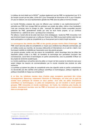 Le tableau de bord établi par le SESSI 71 souligne également que les PME ne représentent que 19 %
de l’emploi couvert par les pôles, contre 58 % pour l’ensemble de l’économie et 50 % pour l’industrie.
On peut en déduire une sous-représentation globale des PME dans les pôles en termes d’emploi.

Le Comité Richelieu propose des axes de réflexion pour remédier à ces dysfonctionnements 72 :
permettre aux PME hors zonage R&D de participer aux projets des pôles, même si leur localisation
n’est pas comprise dans le zonage du pôle ; assouplir les plafonds d’aides auxquelles peuvent
prétendre les PME, généralement limités par celui de leurs fonds propres, ce qui contribue
directement au « plafond de verre » qui bloque leur croissance.
Par ailleurs, il serait utile de les aider dans leurs choix stratégiques : toutes les PME innovantes n’ont
pas forcément besoin de passer par un pôle pour financer leur R&D et pourraient arbitrer selon les cas
entre participation à un pôle de compétitivité ou un financement par le crédit d’impôt recherche.

La convergence des intérêts des PME et des grands groupes mérite d’être d’interrogée : les
PME voient dans les pôles de compétitivité un moyen pour améliorer leur efficacité commerciale, par
un meilleur accès aux marchés, de nouveaux débouchés à l’international, et un outil de « label » leur
fournissant visibilité et crédibilité par l’association avec des grands groupes.
Les grands groupes, portés vers les enjeux de compétitivité, voient davantage dans les pôles des
dispositifs publics d’aide à la R&D, de transferts de technologie leur permettant d’acquérir des
connaissances, savoir-faire et technologies en partie subventionnés, avec la possibilité d’influer sur
les projets de recherche académiques.
Le monde académique voit parfois dans les pôles un moyen de faire avancer la recherche sans pour
autant intégrer les besoins de commercialisation par le monde industriel des produits de cette
recherche.
La synthèse qu’opèrent les pôles de compétitivité entre des objectifs variés et parfois contradictoires
ne devrait-elle pas être clarifiée entre politique scientifique et technologique, politique régionale, et
politique industrielle et d’appui aux entreprises ?

A ce titre, les initiatives menées dans d’autres pays européens pourraient être riches
d’enseignement. Beaucoup, notamment l’Autriche et l’Allemagne, ont ainsi pris le parti de
scinder leurs politiques de clusters en deux parties : d’un côté, les pôles d’excellence
scientifique ou technologique, ou pôles de compétences, qui ont vocation à réunir grands
groupes, PME innovantes et monde académique ; de l’autre, les initiatives plus locales de
clusters, directement tournées vers les PME et favorisant une innovation plus incrémentale
dans un ancrage local.




71
     4 pages des statistiques industrielles du Sessi, n°238 « Plus d’un salarié de l’industrie sur dix travaille au sein d’un pôle de
compétitivité ». Décembre 2007.
72
     http://www.comite-richelieu.org



IAURIF, Clusters mondiaux                                                                                                         55
 