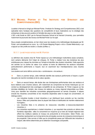 IV.1 MICHAEL PORTER ET                        THE      INSTITUTE        FOR      STRATEGY          AND
     COMPETITIVENESS (ISC)

Localisé à Harvard et dirigé par Michael Porter, l’Institute for Strategy and Competitiveness (ISC) s’est
spécialisé dans l’analyse des questions de compétitivité et leurs implications sur la stratégie des
entreprises et des pouvoirs publics (à l’échelle des pays ou des régions).
L’ISC a été fondé en 2001 par la Harvard Business School et la Harvard University, pour permettre
notamment la poursuite des travaux de Michael Porter sur le sujet.

Deux projets complémentaires, en lien direct avec les clusters et la méthodologie développée par M.
Porter, sont actuellement en cours : le « US Cluster Mapping Project » et la « Cluster Meta-study » qui
s’appuie sur des profils de cluster (« Cluster profiles »).


   IV.1.1 LA METHODE INITIEE PAR M. PORTER

La définition des clusters chez M. Porter repose sur une méthodologie multicritères assez complexe,
dont certains éléments font l’objet de critiques. M. Porter a réalisé l’une des tentatives les plus
ambitieuses pour classer les données sur l’emploi et identifier des clusters industriels. Cette approche
est centrée sur la chaîne de valeur d’un secteur et tente de déterminer les secteurs industriels
particulièrement performants à l’export, tout en examinant leur interdépendance avec d’autres
secteurs.
Les clusters sont ainsi définis comme des « combinaisons » de secteurs :

        Dans un premier temps, cette méthode identifie des secteurs performants à l’export, à partir
des parts de marché mondiales et de la valeur ajoutée ;

        Dans un second temps, elle étudie des cas d’entreprises performantes dans ces secteurs et
leurs relations avec d’autres acteurs, afin notamment de comprendre les forces historiques qui ont
conduit au développement des avantages compétitifs de ces entreprises. M. Porter s’appuie sur les
données détaillées de l’emploi, des niveaux de salaires au niveau régional (disponibles aux Etats-
Unis) pour identifier les industries concentrées géographiquement en termes d’emplois. Il sépare
ensuite les industries concentrées et les industries dispersées selon le degré de concentration, et
distingue alors :
     - Les industries locales (« local industries ») qui distribuent leurs produits sur les marchés
        locaux. Elles sont présentes dans la plupart des Etats et distribuées de manière relativement
        homogène ;
     - Les industries liées à la présence de ressources naturelles (« ressources-dependent
        industries »)
     - Les industries exportatrices (« traded industries »), qui exportent des produits en dehors des
        frontières régionales : elles ne concentrent en moyenne qu’un tiers de l’emploi régional mais
        offrent les meilleurs salaires et niveaux de productivité et d’innovation. Selon Porter, ces
        industries représentent sur le long terme les principales sources de croissance économique et
        de prospérité. Cela renvoie à l’idée que la compétitivité passe par l’efficacité des industries à
        l’export, elle-même déterminée par la détention d’avantages comparatifs.



IAURIF, Clusters mondiaux                                                                             58
 