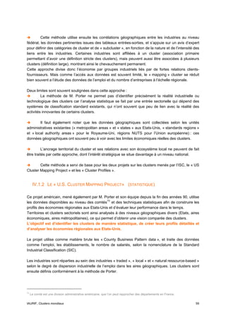 Cette méthode utilise ensuite les corrélations géographiques entre les industries au niveau
fédéral, les données pertinentes issues des tableaux entrées-sorties, et s’appuie sur un avis d’expert
pour définir des catégories de cluster et de « subcluster », en fonction de la nature et de l’intensité des
liens entre les industries. Certaines industries sont affiliées à un cluster (association primaire
permettant d’avoir une définition stricte des clusters), mais peuvent aussi être associées à plusieurs
clusters (définition large), montrant ainsi le chevauchement permanent.
Cette approche divise donc l’économie par groupes industriels liés par de fortes relations clients-
fournisseurs. Mais comme l’accès aux données est souvent limité, le « mapping » cluster se réduit
bien souvent a l’étude des données de l’emploi et du nombre d’entreprises à l’échelle régionale.

Deux limites sont souvent soulignées dans cette approche :
         La méthode de M. Porter ne permet pas d’identifier précisément la réalité industrielle ou
technologique des clusters car l’analyse statistique se fait par une entrée sectorielle qui dépend des
systèmes de classification standard existants, qui n’ont souvent que peu de lien avec la réalité des
activités innovantes de certains clusters.

        Il faut également noter que les données géographiques sont collectées selon les unités
administratives existantes (« metropolitan areas » et « states » aux Etats-Unis, « standards regions »
et « local authority areas » pour le Royaume-Uni, régions NUTS pour l’Union européenne) : ces
données géographiques ont souvent peu à voir avec les limites économiques réelles des clusters.

          L’ancrage territorial du cluster et ses relations avec son écosystème local ne peuvent de fait
être traités par cette approche, dont l’intérêt stratégique se situe davantage à un niveau national.

        Cette méthode a servi de base pour les deux projets sur les clusters menés par l’ISC, le « US
Cluster Mapping Project » et les « Cluster Profiles ».


      IV.1.2 LE « U.S. CLUSTER MAPPING PROJECT» (STATISTIQUE)

Ce projet américain, mené également par M. Porter et son équipe depuis la fin des années 90, utilise
les données disponibles au niveau des comtés 73 et des techniques statistiques afin de construire les
profils des économies régionales aux Etats-Unis et d’évaluer leur performance dans le temps.
Territoires et clusters sectoriels sont ainsi analysés à des niveaux géographiques divers (Etats, aires
économiques, aires métropolitaines), ce qui permet d’obtenir une vision comparée des clusters.
L’objectif est d’identifier les clusters de manière statistique, de créer leurs profils détaillés et
d’analyser les économies régionales aux Etats-Unis.

Le projet utilise comme matière brute les « County Business Pattern data », et traite des données
comme l’emploi, les établissements, le nombre de salariés, selon la nomenclature de la Standard
Industrial Classification (SIC).

Les industries sont réparties au sein des industries « traded », « local » et « natural ressource-based »
selon le degré de dispersion industrielle de l’emploi dans les aires géographiques. Les clusters sont
ensuite définis conformément à la méthode de Porter.




73
     Le comté est une division administrative américaine, que l’on peut rapprocher des départements en France.


IAURIF, Clusters mondiaux                                                                                        59
 
