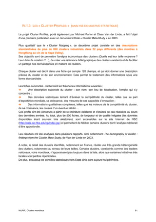 IV.1.3 LES « CLUSTER PROFILES » (ANALYSE EXHAUSTIVE STATISTIQUE)

Le projet Cluster Profiles, porté également par Michael Porter et Claas Van der Linde, a fait l’objet
d’une première publication avec un document intitulé « Cluster Meta-Study » en 2003.

Plus qualitatif que le « Cluster Mapping », ce deuxième projet consiste en des descriptions
standardisées de plus de 800 clusters industriels dans 52 pays différents (des montres à
HongKong au vin de la Napa Valley).
Ses objectifs sont de permettre l’analyse économique des clusters (Quelle est leur taille moyenne ?
Leur date de création ?…), de créer une référence bibliographique des clusters existants et de faciliter
un partage des connaissances en matière de clusters.

Chaque cluster est décrit dans une fiche qui compte 120 champs, et qui doit donner une description
précise du cluster et de son environnement. Cela permet le traitement des informations sous une
forme standardisée.

Les fiches succinctes contiennent en théorie les informations suivantes :
         Une description succincte du cluster : son nom, son lieu de localisation, l’emploi qui s’y
concentre ;
         Des données statistiques tentant d’évaluer la compétitivité du cluster, telles que sa part
d’exportation mondiale, sa croissance, des mesures de ses capacités d’innovation ;
         Des informations qualitatives complexes, telles que les moteurs de la compétitivité du cluster,
de sa croissance, les causes d’un éventuel déclin…
Ces profils ont été construits à partir de la littérature existante et d’études de cas réalisées au cours
des dernières années. Au total, plus de 800 fiches, de longueur et de qualité inégales (les données
disponibles étant souvent très aléatoires), sont accessibles sur le site Internet de l’ISC
(http://data.isc.hbs.edu/cp/index.jsp) et permettent de flécher certains clusters dont l’analyse mériterait
d’être approfondie.

Les résultats ont été analysés dans plusieurs rapports, dont notamment The demography of cluster :
findings from the Cluster Meta-Study, de Van der Linde en 2003.

A noter, le détail des clusters identifiés, notamment en France, révèle une très grande hétérogénéité
des clusters, notamment au niveau de leurs tailles. Certains clusters, considérés comme des leaders
nationaux, voire mondiaux, n’apparaissent pas toujours dans la liste, alors que certaines initiatives très
locales sont parfois répertoriées.
De plus, beaucoup de données statistiques hors Etats-Unis sont aujourd’hui périmées.




IAURIF, Clusters mondiaux                                                                               61
 