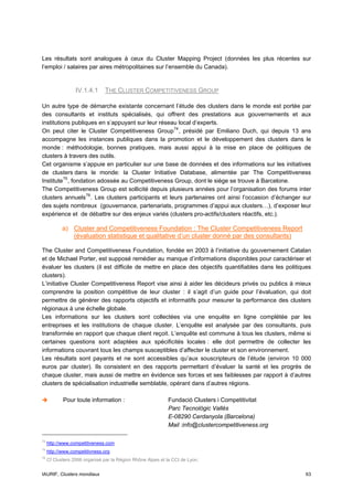 Les résultats sont analogues à ceux du Cluster Mapping Project (données les plus récentes sur
l’emploi / salaires par aires métropolitaines sur l’ensemble du Canada).


                  IV.1.4.1     THE CLUSTER COMPETITIVENESS GROUP

Un autre type de démarche existante concernant l’étude des clusters dans le monde est portée par
des consultants et instituts spécialisés, qui offrent des prestations aux gouvernements et aux
institutions publiques en s’appuyant sur leur réseau local d’experts.
On peut citer le Cluster Competitiveness Group 74 , présidé par Emiliano Duch, qui depuis 13 ans
accompagne les instances publiques dans la promotion et le développement des clusters dans le
monde : méthodologie, bonnes pratiques, mais aussi appui à la mise en place de politiques de
clusters à travers des outils.
Cet organisme s’appuie en particulier sur une base de données et des informations sur les initiatives
de clusters dans le monde: la Cluster Initiative Database, alimentée par The Competitiveness
Institute 75 , fondation adossée au Competitiveness Group, dont le siège se trouve à Barcelone.
The Competitiveness Group est sollicité depuis plusieurs années pour l’organisation des forums inter
clusters annuels 76 . Les clusters participants et leurs partenaires ont ainsi l’occasion d’échanger sur
des sujets nombreux (gouvernance, partenariats, programmes d’appui aux clusters…), d’exposer leur
expérience et de débattre sur des enjeux variés (clusters pro-actifs/clusters réactifs, etc.).

            a) Cluster and Competitiveness Foundation : The Cluster Competitiveness Report
               (évaluation statistique et qualitative d’un cluster donné par des consultants)

The Cluster and Competitiveness Foundation, fondée en 2003 à l’initiative du gouvernement Catalan
et de Michael Porter, est supposé remédier au manque d’informations disponibles pour caractériser et
évaluer les clusters (il est difficile de mettre en place des objectifs quantifiables dans les politiques
clusters).
L’initiative Cluster Competitiveness Report vise ainsi à aider les décideurs privés ou publics à mieux
comprendre la position compétitive de leur cluster : il s’agit d’un guide pour l’évaluation, qui doit
permettre de générer des rapports objectifs et informatifs pour mesurer la performance des clusters
régionaux à une échelle globale.
Les informations sur les clusters sont collectées via une enquête en ligne complétée par les
entreprises et les institutions de chaque cluster. L’enquête est analysée par des consultants, puis
transformée en rapport que chaque client reçoit. L’enquête est commune à tous les clusters, même si
certaines questions sont adaptées aux spécificités locales : elle doit permettre de collecter les
informations couvrant tous les champs susceptibles d’affecter le cluster et son environnement.
Les résultats sont payants et ne sont accessibles qu’aux souscripteurs de l’étude (environ 10 000
euros par cluster). Ils consistent en des rapports permettant d’évaluer la santé et les progrès de
chaque cluster, mais aussi de mettre en évidence ses forces et ses faiblesses par rapport à d’autres
clusters de spécialisation industrielle semblable, opérant dans d’autres régions.

            Pour toute information :                        Fundació Clusters i Competitivitat
                                                            Parc Tecnològic Vallès
                                                            E-08290 Cerdanyola (Barcelona)
                                                            Mail :info@clustercompetitiveness.org

74
     http://www.competitiveness.com
75
     http://www.competitivness.org
76
     Cf Clusters 2006 organisé par la Région Rhône Alpes et la CCI de Lyon.


IAURIF, Clusters mondiaux                                                                             63
 
