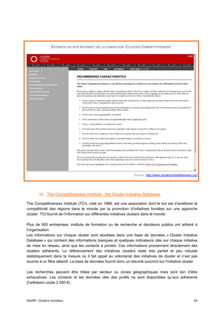EXTRAITS DU SITE INTERNET DE LA FONDATION ‘CLUSTER COMPETITIVENESS’ :




                                                                 Source : http://www.clustercompetitiveness.org/




        b) The Competitiveness Institute : the Cluster Initiative Database

The Competitiveness Institute (TCI), créé en 1998, est une association dont le but est d’améliorer la
compétitivité des régions dans le monde par la promotion d’initiatives fondées sur une approche
cluster. TCI fournit de l’information sur différentes initiatives clusters dans le monde.

Plus de 500 entreprises, instituts de formation ou de recherche et décideurs publics ont adhéré à
l’organisation.
Les informations sur chaque cluster sont stockées dans une base de données « Cluster Initiative
Database » qui contient des informations basiques et quelques indicateurs clés sur chaque initiative
de mise en réseau, ainsi que les contacts à joindre. Ces informations proviennent directement des
clusters adhérents. Le référencement des initiatives clusters reste très partiel et peu robuste
statistiquement dans la mesure où il fait appel au volontariat des initiatives de cluster et n’est pas
soumis à un filtre sélectif. La base de données fournit donc un résumé succinct sur l’initiative cluster.

Les recherches peuvent être triées par secteur ou zones géographiques mais sont loin d’être
exhaustives. Les contacts et les données clés des profils ne sont disponibles qu’aux adhérents
(l’adhésion coûte 2 000 €).



IAURIF, Clusters mondiaux                                                                                    64
 