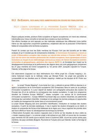 IV.2 EN EUROPE, DES ANALYSES AMBITIEUSES EN COURS DE FINALISATION

      IV.2.1 L’UNION       EUROPEENNE ET LE PROGRAMME EUROPE INNOVA : VERS LA
                   CREATION D’UN OBSERVATOIRE EUROPEEN DES CLUSTERS (STATISTIQUE)



Depuis quelques années, plusieurs Etats européens et régions européennes ont mené des initiatives
individuelles pour mieux connaître et stimuler leurs clusters sur leurs territoires.
Ces efforts d’analyse se sont appuyés sur des méthodes statistiques très différentes (voire parfois
même sur des approches uniquement qualitatives), empêchant dès lors la production d’informations
fiables et comparables entre territoires européens.

Partant du constat que tous les Etats membres de l’Europe n’ont pas été couverts par de telles
analyses et qu’il n’existait pas de comparaisons évidentes, la Commission Européenne a lancé un
projet d’Observatoire européen des clusters qui devrait être achevé à l’horizon 2009. Il aura
pour but de suivre de manière permanente les clusters européens, leurs dynamiques et leurs
évolutions au moyen d’une méthodologie commune au niveau de l’Union Européenne (entrées
sectorielles et géographiques, périmètre des régions NUTS 2), et d’analyser leur impact sur le
développement économique et la performance des régions dans une zone géographique comprenant
les 27 pays membres de l’Union européenne au 1er janvier 2007, auxquels s’ajoutent la Turquie,
l’Islande, la Norvège et la Suisse.

Cet observatoire s’appuiera sur deux déclinaisons d’un même projet de « Cluster mapping », lui-
même fortement inspiré de la méthode initiée par Michael Porter. Ce projet doit permettre la
comparabilité de ses résultats avec le «Cluster mapping » réalisé par les équipes de M. Porter aux
Etats-Unis.

        Le projet "Cluster Mapping", d’une durée de 2 ans, a débuté en janvier 2006 en réponse à un
appel à propositions de la Commission européenne (DG Entreprises) dans le cadre de sa politique
d’innovation européenne. Il a pour objectif de réaliser une cartographie exhaustive des clusters de
l’Europe des 25 et de renforcer la connaissance des clusters européens. Il s’agit d’un programme
résultant de l’initiative Europe INNOVA 77 , réseau européen « au service de la communauté
d’innovation européenne ». Europe INNOVA fournissait déjà aux clusters industriels une plate-forme
d’échange leur permettant d’identifier, d’analyser et de partager les bonnes pratiques et opportunités
en matière de management de cluster dans un environnement ouvert.
Le projet Cluster Mapping doit ainsi permettre l’identification, l’évaluation et l’analyse des clusters
européens. A partir de données statistiques, il vise à repérer les clusters émergents ou en déclin, à
évaluer et comprendre les forces et les faiblesses de la région pour mieux organiser les priorités dans
ses futurs efforts en faveur du développement économique du territoire.
L’Observatoire Européen des clusters s’appuiera donc à terme sur les résultats de deux volets du
« cluster mapping project ». Le premier projet a été achevé en juin 2006, et couvre les dix nouveaux
pays membres de l’UE tandis que le second, lancé à l’automne 2006, couvre les quinze autres pays
membres, les pays candidats (Bulgarie, Roumanie et Turquie) ainsi que l’Islande, Israël, la Norvège et
la Suisse.

77
     Site Internet : http://www.europe-innova.org


IAURIF, Clusters mondiaux                                                                           66
 