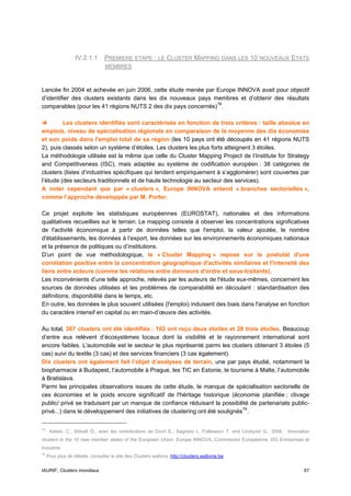 IV.2.1.1       PREMIERE ETAPE : LE CLUSTER MAPPING DANS LES 10 NOUVEAUX ETATS
                                  MEMBRES



Lancée fin 2004 et achevée en juin 2006, cette étude menée par Europe INNOVA avait pour objectif
d’identifier des clusters existants dans les dix nouveaux pays membres et d’obtenir des résultats
comparables (pour les 41 régions NUTS 2 des dix pays concernés) 78 .

         Les clusters identifiés sont caractérisés en fonction de trois critères : taille absolue en
emplois, niveau de spécialisation régionale en comparaison de la moyenne des dix économies
et son poids dans l'emploi total de sa région (les 10 pays ont été découpés en 41 régions NUTS
2), puis classés selon un système d’étoiles. Les clusters les plus forts atteignent 3 étoiles.
La méthodologie utilisée est la même que celle du Cluster Mapping Project de l’Institute for Strategy
and Competitiveness (ISC), mais adaptée au système de codification européen : 38 catégories de
clusters (listes d’industries spécifiques qui tendent empiriquement à s’agglomérer) sont couvertes par
l’étude (des secteurs traditionnels et de haute technologie au secteur des services).
A noter cependant que par « clusters », Europe INNOVA entend « branches sectorielles »,
comme l’approche développée par M. Porter.

Ce projet exploite les statistiques européennes (EUROSTAT), nationales et des informations
qualitatives recueillies sur le terrain. Le mapping consiste à observer les concentrations significatives
de l'activité économique à partir de données telles que l'emploi, la valeur ajoutée, le nombre
d'établissements, les données à l’export, les données sur les environnements économiques nationaux
et la présence de politiques ou d’institutions.
D’un point de vue méthodologique, le « Cluster Mapping » repose sur le postulat d'une
corrélation positive entre la concentration géographique d'activités similaires et l'intensité des
liens entre acteurs (comme les relations entre donneurs d'ordre et sous-traitants).
Les inconvénients d’une telle approche, relevés par les auteurs de l'étude eux-mêmes, concernent les
sources de données utilisées et les problèmes de comparabilité en découlant : standardisation des
définitions, disponibilité dans le temps, etc.
En outre, les données le plus souvent utilisées (l'emploi) induisent des biais dans l'analyse en fonction
du caractère intensif en capital ou en main-d’œuvre des activités.

Au total, 367 clusters ont été identifiés : 102 ont reçu deux étoiles et 28 trois étoiles. Beaucoup
d’entre eux relèvent d’écosystèmes locaux dont la visibilité et le rayonnement international sont
encore faibles. L'automobile est le secteur le plus représenté parmi les clusters obtenant 3 étoiles (5
cas) suivi du textile (3 cas) et des services financiers (3 cas également).
Dix clusters ont également fait l’objet d’analyses de terrain, une par pays étudié, notamment la
biopharmacie à Budapest, l’automobile à Prague, les TIC en Estonie, le tourisme à Malte, l’automobile
à Bratislava.
Parmi les principales observations issues de cette étude, le manque de spécialisation sectorielle de
ces économies et le poids encore significatif de l'héritage historique (économie planifiée ; clivage
public/ privé se traduisant par un manque de confiance réduisant la possibilité de partenariats public-
privé...) dans le développement des initiatives de clustering ont été soulignés 79 .

78
      Ketels, C., Sölvell Ô., avec les contributions de Duch E., Sagrario I., Folkesson T. and Lindqvist G., 2006, Innovation
clusters in the 10 new member states of the European Union, Europe INNOVA, Commission Européenne, DG Entreprises et
Industrie.
79
     Pour plus de détails, consulter le site des Clusters wallons, http://clusters.wallonie.be


IAURIF, Clusters mondiaux                                                                                                 67
 